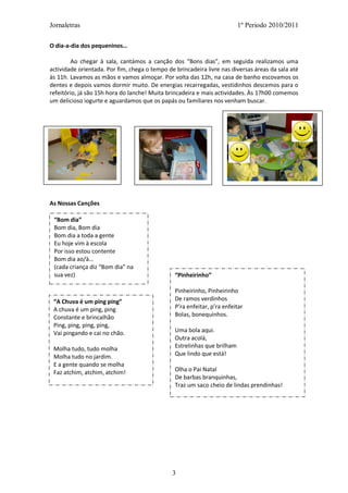 Jornaletras                                                               1º Periodo 2010/2011

O dia-a-dia dos pequeninos…

        Ao chegar à sala, cantámos a canção dos “Bons dias”, em seguida realizamos uma
actividade orientada. Por fim, chega o tempo de brincadeira livre nas diversas áreas da sala até
às 11h. Lavamos as mãos e vamos almoçar. Por volta das 12h, na casa de banho escovamos os
dentes e depois vamos dormir muito. De energias recarregadas, vestidinhos descemos para o
refeitório, já são 15h hora do lanche! Muita brincadeira e mais actividades. Às 17h00 comemos
um delicioso iogurte e aguardamos que os papás ou familiares nos venham buscar.




As Nossas Canções

 “Bom dia”
 Bom dia, Bom dia
 Bom dia a toda a gente
 Eu hoje vim à escola
 Por isso estou contente
 Bom dia ao/à…
 (cada criança diz “Bom dia” na
 sua vez)                                       “Pinheirinho”

                                                Pinheirinho, Pinheirinho
 “A Chuva é um ping ping”                       De ramos verdinhos
 A chuva é um ping, ping                        P’ra enfeitar, p’ra enfeitar
 Constante e brincalhão                         Bolas, bonequinhos.
 Ping, ping, ping, ping,
 Vai pingando e cai no chão.                    Uma bola aqui.
                                                Outra acolá,
 Molha tudo, tudo molha                         Estrelinhas que brilham
 Molha tudo no jardim.                          Que lindo que está!
 E a gente quando se molha
 Faz atchim, atchim, atchim!                    Olha o Pai Natal
                                                De barbas branquinhas,
                                                Traz um saco cheio de lindas prendinhas!




                                               3
 