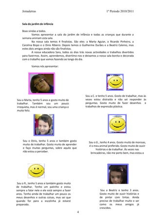 Jornaletras                                                         1º Periodo 2010/2011



    Sala do jardim de infância

    Boas vindas a todos.
            Vamos apresentar a sala do jardim de infância e todas as crianças que durante a
    semana animam esta sala.
            Na nossa sala temos 4 finalistas. São eles: a Marta Aguiar, o Ricardo Pinheiro, a
    Carolina Bispo e o Dinis Ribeiro. Depois temos o Guilherme Durães e a Beatriz Calvino, mas
    estes dois amigos ainda não são finalistas.
            A nossa educadora Sara, todos os dias trás novas actividades e trabalhos divertidos
    para fazermos. Assim, aprendemos, divertimo-nos e deixamos a nossa sala bonita e decorada
    com o trabalho que vamos fazendo ao longo do dia.

            Vamos nós apresentar:




                                                       Sou a C. e tenho 5 anos. Gosto de trabalhar, mas às
Sou a Marta, tenho 5 anos e gosto muito de             vezes estou distraída e não sei responder às
trabalhar. Também sou um pouco                         perguntas. Gosto muito de fazer desenhos e
irrequieta, mas é normal, sou uma criança e            trabalhos de expressão plástica.
muito feliz.




     Sou o Dinis, tenho 5 anos e também gosto             Sou o G., tenho 4 anos. Gosto muito de morssas,
     muito de trabalhar. Gosto muito de aprender
                                                          é o meu animal preferido. Gosto muito de ouvir
     e faço muitas perguntas, sobre aquilo que                  histórias e de trabalhar. Às vezes nas
     não estou a perceber.                                 brincadeiras, não me porto bem, mas estou a
                                                                             mudar isso.




 Sou o R., tenho 5 anos e também gosto muito
de trabalhar. Tenho um patinho e estou
sempre a falar nele e ele está sempre a fazer                       Sou a Beatriz e tenho 3 anos.
anos. Tenho ainda de trabalhar um pouco os                         Gosto muito de ouvir histórias e
meus desenhos e outras coisas, mas sei que                         de pintar com tintas. Ainda
quando for para a escolinha já estarei                             preciso de trabalhar muito e ser
preparado.                                                         como os meus amigos já
                                                                   crescidos.
                                                   4
 