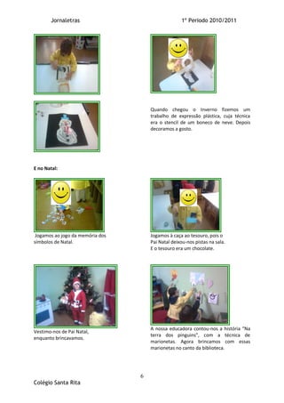 Jornaletras                                  1º Periodo 2010/2011




                                      Quando chegou o Inverno fizemos um
                                      trabalho de expressão plástica, cuja técnica
                                      era o stencil de um boneco de neve. Depois
                                      decoramos a gosto.




E no Natal:




 Jogamos ao jogo da memória dos       Jogamos à caça ao tesouro, pois o
símbolos de Natal.                    Pai Natal deixou-nos pistas na sala.
                                      E o tesouro era um chocolate.




                                      A nossa educadora contou-nos a história “Na
Vestimo-nos de Pai Natal,
                                      terra dos pinguins”, com a técnica de
enquanto brincavamos.
                                      marionetas. Agora brincamos com essas
                                      marionetas no canto da biblioteca.




                                  6
Colégio Santa Rita
 