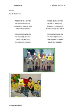 Jornaletras                        1º Periodo 2010/2011

Anexos:

Canção das Janeiras:



           NÓS SOMOS OS MENINOS          NÓS SOMOS OS MENINOS
           DO COLÉGIO SANTA RITA.         DO COLÉGIO SANTA RITA.
          ANDAMOS DE CASA EM CASA        DESEJAMOS UM BOM ANO
            A CANTAR AS JANEIRAS.       ÀS PESSOAS QUE AQUI ESTÃO.


           NÓS SOMOS OS MENINOS          NÓS SOMOS OS MENINOS
           DO COLÉGIO SANTA RITA.         DO COLÉGIO SANTA RITA.
            TRAZER AS BOAS FESTAS        COM ISTO VAMOS EMBORA
           PARA GANHAR UM DOCE.            OBRIGADA PELO DOCE.




                                    7
Colégio Santa Rita
 