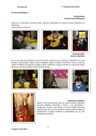 Jornaletras                                                 1º Periodo 2010/2011

As nossas Actividades…

                                                                                   30 de Outubro
                                                                       Dia das bruxas (Halloween)

Doçuras ou travessuras, pinturas faciais, meninos mascarados de Drácula, Bruxas, Monstros ou
Fantasmas…
Houve de tudo um pouco!




                                                                                  11 de Novembro
                                                                                Dia de S. Martinho

Foi um dia cheio de diversão! Os meninos do ATL contaram-nos a Lenda de S. Martinho, com uma
belíssima dramatização. Depois fizemos diferentes jogos animados e brincámos muito na Sala do
Jardim de Infância. Começaram a chegar os Pais e familiares, e logo nos juntamos a estes para comer
deliciosas castanhas assadas e beber sumo de laranja.




                                                                           Exposição de Trabalhos
                                  Desde o início do ano lectivo que, os nossos meninos realizaram
                                  imensos trabalhos, colocando à prova a sua criatividade e
                                  imaginação. Durante uma semana, as suas criações estiveram
                                  expostas para que os seus familiares tivessem oportunidade de
                                  testemunhar o grande empenho e originalidade que os seus
                                  filhos/netos revelaram.




                                                8
Colégio Santa Rita
 