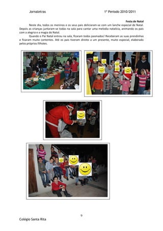 Jornaletras                                                1º Periodo 2010/2011

                                                                                   Festa de Natal
        Neste dia, todos os meninos e os seus pais deliciaram-se com um lanche especial de Natal.
Depois as crianças juntaram-se todas na sala para cantar uma melodia natalícia, animando os pais
com a alegria e a magia do Natal.
        Quando o Pai Natal entrou na sala, ficaram todos pasmados! Receberam as suas prendinhas
e ficaram muito contentes. Até os pais tiveram direito a um presente, muito especial, elaborado
pelos próprios filhotes.




                                               9
Colégio Santa Rita
 