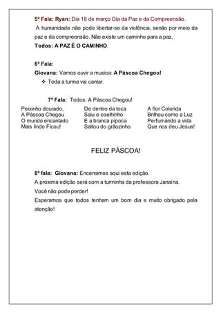 5ª Fala: Ryan: Dia 18 de março Dia da Paz e da Compreensão.
A humanidade não pode libertar-se da violência, senão por meio da
paz e da compreensão. Não existe um caminho para a paz,
Todos: A PAZ É O CAMINHO.
6ª Fala:
Giovana: Vamos ouvir a musica: A Páscoa Chegou!
 Toda a turma vai cantar.
7ª Fala: Todos: A Páscoa Chegou!
Peixinho dourado,
A Páscoa Chegou
O mundo encantado
Mais lindo Ficou!
De dentro da toca
Saiu o coelhinho
E a branca pipoca
Saltou do grãozinho
A flor Colorida
Brilhou como a Luz
Perfumando a vida
Que nos deu Jesus!
FELIZ PÁSCOA!
8ª fala: Giovana: Encerramos aqui esta edição.
A próxima edição será com a turminha da professora Janaína.
Você não pode perder!
Esperamos que todos tenham um bom dia e muito obrigado pela
atenção!
 