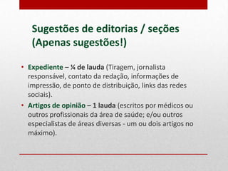 Sugestões de editorias / seções
(Apenas sugestões!)
• Expediente – ¼ de lauda (Tiragem, jornalista
responsável, contato da redação, informações de
impressão, de ponto de distribuição, links das redes
sociais).
• Artigos de opinião – 1 lauda (escritos por médicos ou
outros profissionais da área de saúde; e/ou outros
especialistas de áreas diversas - um ou dois artigos no
máximo).

 