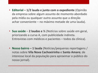 • Editorial – 1/2 lauda e junto com o expediente (Opinião
da empresa sobre algum assunto de momento abordado
pela mídia ou qualquer outro assunto que a direção
achar conveniente – no máximo metade de uma lauda).
• Sua saúde – 2 laudas e ½ (Notícias sobre saúde em geral,
priorizando a curva A, com publicidade indireta.
Entrevistas com médicos e pacientes – todos da clínica).
• Nosso bairro – 1 lauda (Notícias/pequenas reportagens /
notas sobre Vila Nova Cachoeirinha e Santo Amaro; de
interesse local da população para aproximar o público do
nosso jornal).

 