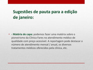 Sugestões de pauta para a edição
de janeiro:

• - Matéria de capa: podemos fazer uma matéria sobre o
pioneirismo da Clínica Fares no atendimento médico de
qualidade com preço acessível. A reportagem pode destacar o
número de atendimento mensal / anual, os diversos
tratamentos médicos oferecidos pela clínica, etc.

 