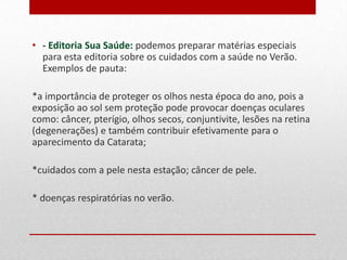 • - Editoria Sua Saúde: podemos preparar matérias especiais
para esta editoria sobre os cuidados com a saúde no Verão.
Exemplos de pauta:
*a importância de proteger os olhos nesta época do ano, pois a
exposição ao sol sem proteção pode provocar doenças oculares
como: câncer, pterígio, olhos secos, conjuntivite, lesões na retina
(degenerações) e também contribuir efetivamente para o
aparecimento da Catarata;
*cuidados com a pele nesta estação, câncer de pele;
* doenças respiratórias no Verão.

 