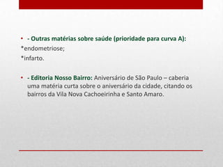 • - Outras matérias sobre saúde (prioridade para curva A):
*endometriose;
*infarto.
• - Editoria Nosso Bairro: Aniversário de São Paulo – caberia
uma matéria curta sobre o aniversário da cidade, citando os
bairros Vila Nova Cachoeirinha e Santo Amaro.

 