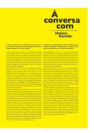 À
                                                                              conversa
                                                                                 com
                                                                                                      Helena
                                                                                                       Damião*

1. Na sua opinião, qual o investimento que temos ain-                        2. Reforçar as aprendizagens das duas disciplinas estru-
da de fazer, e em que áreas, para conseguir que todas as                     turantes “Português” e “Matemática” passará por um
crianças possam ter “sucesso escolar”?                                       maior investimento no l.º Ciclo do Ensino Básico?

Garantir o sucesso escolar a todos os alunos constitui um propósito          As aprendizagens que se fazem no 1.º ciclo de escolaridade são fun-
que, nas décadas mais recentes, as sociedades ocidentais têm persegui-       damentais. A tendência da investigação pedagógica leva-nos ainda mais
do. Em simultâneo, passaram a questionar abertamente a concepção de          longe, leva-nos a afirmar que são determinantes. Daí que os países com
sucesso que havia guiado a escola iluminista: aquisição daqueles conhe-      melhores resultados em estudos de avaliação internacional sejam aque-
cimentos que, por princípio, não se poderiam adquirir fora da escola ou      les que mais investem nesse patamar. Os programas são pensados com
que não se poderiam adquirir com a extensão e a profundidade que esta        critério, os manuais escolares, no caso de os haver, também, e os pro-
instituição proporciona. Esse questionamento fez emergir uma multipli-       fessores são de excelência. E existe a preocupação de garantir que os
cidade de concepções de sucesso, que passou a constar nos discursos e,       alunos não saltam etapas, avançam para a seguinte depois da anterior ou
também, nas práticas pedagógicas.                                            das anteriores estarem consolidadas.
Assim, quando lemos nos documentos normativo-legais, curriculares,           Indo ao cerne da pergunta que me foi posta, a Língua Portuguesa e a
programáticos e outros que o “sucesso” constitui um direito de todas         Matemática são, de facto, estruturantes, mas também o são as Ciências,
as crianças e jovens, não podemos deixar de nos questionar acerca do         a História, a Música e a Expressão Corporal, entre outras. A todas estas
significado concreto desta expressão e de como podermos agir para            áreas é preciso atribuir igual dignidade porque, cada uma à sua manei-
fazer valer o sucesso como direito. Ao tentar responder percebemos           ra, contribuem para o desenvolvimento cognitivo, afectivo e motor das
a confusão – que entendo que se tem feito e se faz – entre qualidade         crianças e jovens, possibilitando-lhes, em conjunto, uma educação for-
e quantidade do sucesso. De facto, atribuir classificações positivas aos     mal abrangente, afigurando-se como garantia da aquisição de um leque
alunos ou decidir a sua transição de ano não significa necessariamente       basilar de conhecimentos que facultarão uma compreensão sofisticada
que eles dominem as aprendizagens que estão estabelecidas para um            do mundo e a expressão consciente nele. Mas esta ideia já era a dos
certo nível de escolaridade. Aqui devo notar que também nem sempre é         Gregos, nada tem, portanto, de inovador. Há ideias tradicionais sobre
claro nos documentos oficiais que aprendizagens devem os alunos fazer        educação que estão certas e que devemos perseguir.
em cada nível de escolaridade.                                               Por último: se “reforçar as aprendizagens de Língua Portuguesa e de Ma-
Voltando à pergunta, procurarei responder-lhe de modo mais concreto.         temática” significar que lhes devem ser destinadas mais horas lectivas,
Em primeiro lugar, penso que deveríamos parar para pensar e, natural-        como é a tendência das orientações mais recentes da tutela, mas ainda
mente, para explicitar qual a responsabilidade da escola na educação das     da anterior legislatura, eu diria que não se deve fazer ou manter essa op-
crianças e dos jovens. Isso facilitaria muito a definição de sucesso esco-   ção, que se deve fazer uma outra, que é escolher criteriosamente o que
lar, o que me parece ser da máxima urgência. Em segundo lugar, entendo       as crianças e os jovens devem aprender em cada área curricular e deter-
que essa definição, por mais operacional que fosse, não permitiria con-      minar com precisão o percurso metodológico mais eficaz para ensinar.
cretizar totalmente o propósito em causa, pois, a verdade é que, apesar      Se, por exemplo, na Língua Portuguesa a opção incidisse sobretudo em
de termos uma ideia mais ou menos precisa acerca de como se deve             textos de reconhecida qualidade literária (em vez de incidir em textos
ensinar para que os alunos aprendam, não sabemos, com toda a certeza,        pobres ou empobrecidos, com supressões e adaptações), se o método
como isso se faz em relação a todos os sujeitos que estão na escola. Em      de exploração assentasse em modelos seguros de desenvolvimento da
terceiro lugar, entendo que a definição a que chegássemos teria de ser       compreensão se a natureza, o número de rubricas e o seu grau de apro-
plural, pois, apesar das óbvias semelhanças entre as crianças e os jovens,   fundamento fossem seriamente dimensionados, o tempo lectivo poderia
temos de contar com aquilo que os distingue e a que é preciso dar            manter-se, mas certamente o nível de aprendizagem subiria. De nada
alguma resposta sólida. Em quarto lugar, para que a grande maioria das       adianta aumentar este tempo se o objecto de aprendizagem for incon-
crianças e jovens possa ter sucesso, ainda que com alguma diferenciação,     sistente ou inadequado e o método erróneo.
teremos – políticos, professores e outros técnicos de educação – de nos
concentrar mais nos processos de aprendizagem e teremos de ensinar
de acordo com o que sabemos acerca desses processos.




                                                                                    11
 