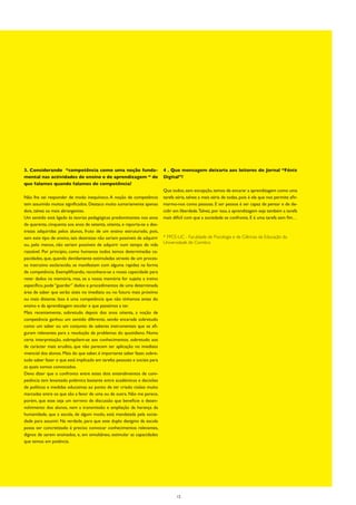 3. Considerando “competência como uma noção funda-                          4 . Que mensagem deixaria aos leitores do Jornal “Fénix
mental nas actividades de ensino e de aprendizagem “ de                     Digital”?
que falamos quando falamos de competência?
                                                                            Que todos, sem excepção, temos de encarar a aprendizagem como uma
Não lhe sei responder de modo inequívoco. A noção de competência            tarefa séria, talvez a mais séria de todas, pois é ela que nos permite afir-
tem assumido muitos significados. Destaco muito sumariamente apenas         marmo-nos como pessoas. E ser pessoa é ser capaz de pensar e de de-
dois, talvez os mais abrangentes.                                           cidir em liberdade. Talvez, por isso, a aprendizagem seja também a tarefa
Um sentido está ligado às teorias pedagógicas predominantes nos anos        mais difícil com que a sociedade se confronta. E é uma tarefa sem fim…
de quarenta, cinquenta aos anos de setenta, oitenta, e reporta-se a des-
trezas adquiridas pelos alunos, fruto de um ensino estruturado, pois,
sem este tipo de ensino, tais destrezas não seriam possíveis de adquirir    * FPCE-UC - Faculdade de Psicologia e de Ciências da Educação da
ou, pelo menos, não seriam possíveis de adquirir num tempo de vida          Universidade de Coimbra
razoável. Por princípio, como humanos todos temos determinadas ca-
pacidades, que, quando devidamente estimuladas através de um proces-
so instrutivo esclarecido, se manifestam com alguma rapidez na forma
de competência. Exemplificando, reconhece-se a nossa capacidade para
reter dados na memória, mas, se a nossa memória for sujeita a treino
específico, pode “guardar” dados e procedimentos de uma determinada
área de saber que serão úteis no imediato ou no futuro mais próximo
ou mais distante. Isso é uma competência que não tínhamos antes do
ensino e da aprendizagem escolar e que passámos a ter.
Mais recentemente, sobretudo depois dos anos oitenta, a noção de
competência ganhou um sentido diferente, sendo encarada sobretudo
como um saber ou um conjunto de saberes instrumentais que se afi-
guram relevantes para a resolução de problemas do quotidiano. Numa
certa interpretação, sobrepõem-se aos conhecimentos, sobretudo aos
de carácter mais erudito, que não parecem ter aplicação no imediato
vivencial dos alunos. Mais do que saber, é importante saber fazer, sobre-
tudo saber fazer o que está implicado em tarefas pessoais e sociais para
as quais somos convocados.
Devo dizer que o confronto entre estes dois entendimentos de com-
petência tem levantado polémica bastante entre académicos e decisões
de políticas e medidas educativas ao ponto de ter criado cisões muito
marcadas entre os que são a favor de uma ou de outra. Não me parece,
porém, que esse seja um terreno de discussão que beneficie o desen-
volvimento dos alunos, nem a transmissão e ampliação da herança da
humanidade, que a escola, de algum modo, está mandatada pela socie-
dade para assumir. Na verdade, para que este duplo desígnio da escola
possa ser concretizado é preciso convocar conhecimentos relevantes,
dignos de serem ensinados, e, em simultâneo, estimular as capacidades
que temos em potência.




                                                                                   12
 