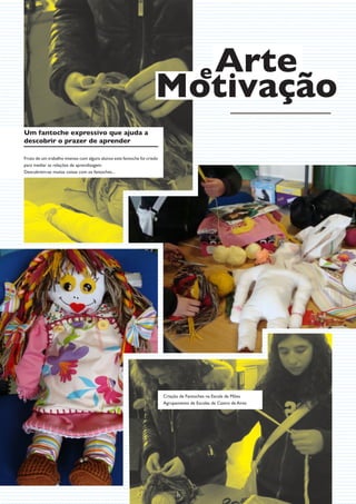 e Arte
                                                                     Motivação
Um fantoche expressivo que ajuda a
descobrir o prazer de aprender

Fruto de um trabalho intenso com alguns alunos este fantoche foi criado
para mediar as relações de aprendizagem.
Descobrem-se muitas coisas com os fantoches...




                                                                          Criação de Fantoches na Escola de Mões
                                                                          Agrupamento de Escolas de Castro de Aires




                                                                                15
 