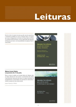 Leituras
Este livro inclui um conjunto de textos que dão conta das experiências
e sentimentos partilhados em torno do Porjecto Fénix, um projecto
que nasceu no Agrupamento de Escolas de Campo Aberto em Beiriz,
no concelho da Póvoa de Varzim, e que foi referenciado pelo Ministério
da Educação para ilustrar uma das possibilidades do programa Mais Su-
cesso Escolar.




Novo Livro Fénix
Lançamento dia 15 de Julho

Mais um volume se publica, num louvável esforço de reflexão, sobre
um desses referentes de “mais sucesso”, as escolas Fénix. Este volume
é particularmente importante pois situa-se no quadro das práticas de
acompanhamento e monitorização, e da construção, em cada escola en-
volvida no projecto, de mais sucesso escolar.

Joaquim Azevedo (in Prefácio)




                                                                         19
 