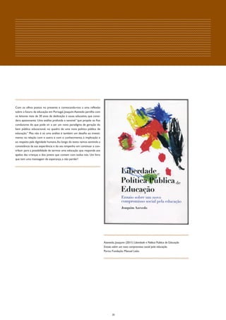 Com os olhos postos no presente e convocando-nos a uma reflexão
sobre o futuro da educação em Portugal, Joaquim Azevedo partilha com
os leitores mais de 30 anos de dedicação à causa educativa, que consi-
dera apaixonante. Uma análise profunda e sensível “que propõe os fios
condutores do que pode vir a ser um novo paradigma de geração do
bem público educacional, no quadro de uma nova politica pública de
educação.” Mas não é só uma análise é também um desafio ao investi-
mento na relação com o outro e com o conhecimento, à implicação e
ao respeito pela dignidade humana. Ao longo do texto vamos sentindo a
consistência da sua experiência e do seu empenho em continuar a con-
tribuir para a possibilidade de termos uma educação que responda aos
apelos das crianças e dos jovens que contam com todos nós. Um livro
que tem uma mensagem de esperança, a não perder!




                                                                         Azevedo, Joaquim (2011) Liberdade e Politica Publica de Educação
                                                                         Ensaio sobre um novo compromisso social pela educação.
                                                                         Porto: Fundação Manuel Leão




                                                                                20
 