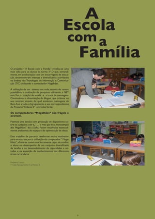 A
                                                  Escola
                                                      com a
                                                                Família
O projecto “ A Escola com a Família” revelou-se uma
mais valia para os alunos da turma 3º D que, semanal-
mente, em colaboração com um encarregado de educa-
ção, desenvolveram imensas e diversificadas actividades
no âmbito das Tecnologias de Informação e Comunica-
ção (TIC) utilizando o computador Magalhães.

A utilização de um sistema em rede, através do router,
possibilitou a realização de pesquisas utilizando a NET
sem fios, a criação de emails e a troca de mensagens.
Continuámos a dinamização do blogue que criámos no
ano anterior, através do qual enviámos mensagens de
Bom Ano a todo o Agrupamento e aos correspondentes
do Projecto “Enlaces II” em Cabo Verde.

Os computadores “Magalhães” são frágeis e
avariam.

Fizemos uma sessão com projecção de diapositivos so-
bre os cuidados a ter e, ”… o meu pai fez a manutenção
dos Magalhães” diz a Sofia. Foram resolvidos essencial-
mente problemas de espaço e de optimização de disco.

Este trabalho de parceria revelou-se muito motivador
para estas crianças e a utilização do computador “ Maga-
lhães”, afirma-se como uma ferramenta capaz de auxiliar
o aluno no desempenho de um conjunto diversificado
de tarefas e no desenvolvimento de capacidades e ati-
tudes e na aquisição de conhecimentos nas diferentes
áreas curriculares.


Madalena Cavaco
1º Ciclo Agrupamento D-2 Afonso III




                                                           21
 