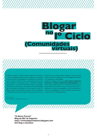 Blogar
                                                                    no
                                                                       lº Ciclo
                                   (Comunidades
                                          virtuais)



O Blogue (a postagem”, a edição de imagens estáticas e em movimento,      audiência para as suas ideias, opiniões e produções, o que acarreta, por
os sons e o podcasting) proporciona-nos a produção de novos espaços       sua vez, um aumento considerável nos níveis de exigência, de interesse
de discussão sobre as aprendizagens mais significativas do desenvolvi-    e de motivação para a aprendizagem.
mento curricular, do estudo do meio ao desenvolvimento das compe-         A edição de um blogue, visto como um novo espaço cooperativo
tências linguísticas, do pensamento crítico à capacidade de diálogo, à    de escrita e de leitura colaborativa (aprendizagem), é, ao
argumentação e à persuasão. Paralelamente, promove oportunidades          mesmo tempo, a ligação directa com a informação. Parece-nos, pois, o
únicas, quando os alunos passam a ser geradores das suas aprendizagens,   espaço perfeito para introduzir os alunos no mundo potencial de co-
mais do que simples consumidores, um pouco passivos e acríticos. O        municação, num mundo de aprendizagem em rede e, finalmente intro-
Blogue e todas as suas ferramentas de auxílio e, muito concretamente,     duzi- los nas aprendizagens de um nova competência textual: a leitura e
o podcasting, dão aos alunos instrumentos e ferramentas para uma nova     a escrita com novos e inéditos objectivos.



João Chanoca
EB1 da Vagueira - Agrupamento de Vagos




               “A Nossa Turma”
               Blog da EB1 da Vagueira
               http://estatudopertodenos.blogspot.com
               Um blog a consultar




                                                                                 8
 