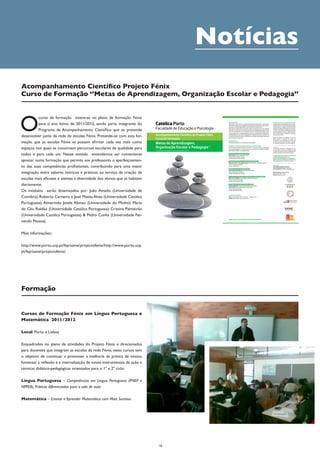 Notícias
Acompanhamento Científico Projeto Fénix
Curso de Formação ‘’Metas de Aprendizagem, Organização Escolar e Pedagogia’’




O
          curso de formação insere-se no plano de formação Fénix
          para o ano letivo de 2011/2012, sendo parte integrante do       Católica Porto                                                      Apresentação
                                                                                                                                              O presente curso insere-se no plano de formação Fénix para o ano letivo de
                                                                                                                                              2011/2012, sendo parte integrante do Programa de Acompanhamento Cientí-
                                                                                                                                                                                                                               Avaliação e condições de creditação da formação
                                                                                                                                                                                                                               Os participantes serão avaliados pela sua assi-
                                                                                                                                                                                                                               duidade e através da elaboração de um pequeno


                                                                          Faculdade de Educação e Psicologia
                                                                                                                                              fico que se pretende desenvolver junto da rede de escolas Fénix.                 dossiê reflexivo a entregar no final da formação,


          Programa de Acompanhamento Científico que se pretende
                                                                                                                                                                                                                               que deverá integrar reflexões pessoais sobre as
                                                                                                                                              Para que as escolas Fénix se possam afirmar cada vez mais como espaços
                                                                                                                                                                                                                               temáticas abordadas em ligação com as práti-
                                                                                                                                              nos quais se constroem percursos escolares de qualidade para todos e para        cas. Esse dossiê deverá conter registos de tipo
                                                                                                                                              cada um, entendemos ser conveniente apostar numa formação que permi-             memória reflexiva e ter entre 3 000 e 5 000 pa-
                                                                                                                                              ta aos professores o aperfeiçoamento das suas competências profissionais,        lavras, sendo objeto de avaliação quantitativa

desenvolver junto da rede de escolas Fénix. Pretende-se com esta for-     Acompanhamento Científico do Projeto Fénix                          contribuindo para uma maior integração entre saberes teóricos e práticos, ao
                                                                                                                                              serviço da criação de escolas mais eficazes e atentas à diversidade dos alunos
                                                                                                                                                                                                                               numa escala de 1 a 10.


                                                                          Curso de formação                                                   que as habitam diariamente.                                                      Tendo sido pedida a acreditação do curso ao
                                                                                                                                                                                                                               CCPFC, prevê-se a atribuição de 1 crédito aos


mação que as escolas Fénix se possam afirmar cada vez mais como
                                                                                                                                                                                                                               participantes que compareçam a um mínimo de
                                                                                                                                              Destinatários
                                                                          Metas de Aprendizagem,
                                                                                                                                                                                                                               2/3 do total de horas de formação e cumpram
                                                                                                                                              Professores da Rede Fénix (lideranças intermédias)                               os requisitos estipulados ao nível da avaliação.




espaços nos quais se constroem percursos escolares de qualidade para      Organização Escolar e Pedagogia *                                   Estrutura e Funcionamento do Curso de Formação
                                                                                                                                              O curso de formação funcionará no Porto e em Lisboa, tendo um total de 25
                                                                                                                                              horas, distribuídas por 5 sessões presenciais a decorrer das 10h00 às 13h00 e
                                                                                                                                                                                                                               Inscrições
                                                                                                                                                                                                                               As inscrições deverão ser efetuadas até uma
                                                                          * Foi solicitada a acreditação deste curso de formação ao CCPFC                                                                                      semana antes da data de realização de cada
                                                                                                                                              das 14h30 às 16h30, nos seguintes dias:
                                                                                                                                                                                                                               sessão de formação e serão consideradas pela


todos e para cada um. Nesse sentido entendemos ser conveniente
                                                                                                                                                                                                                               ordem de entrada, até ao limite de 40 vagas.
                                                                                                                                              Prevenir e gerir a indisciplina na escola
                                                                                                                                              João Amado | Universidade de Coimbra                                             Inscrição gratuita mas sujeita ao preenchimento
                                                                                                                                              Porto: 16 de novembro de 2011                                                    de formulário eletrónico ou em
                                                                                                                                              Lisboa: 30 de novembro de 2011

apostar numa formação que permita aos professores o aperfeiçoamen-
                                                                                                                                                                                                                               www.porto.ucp.pt/fep/same/projectofenix/.
                                                                                                                                                                                                                               Após receção da inscrição será enviada uma
                                                                                                                                              Tipologias de lideranças e promoção das aprendizagens                            mensagem eletrónica a confirmar a mesma.
                                                                                                                                              Roberto Carneiro e José Matias Alves | Universidade Católica Portuguesa
                                                                                                                                              Porto: 11 de janeiro de 2012

to das suas competências profissionais, contribuindo para uma maior                                                                           Lisboa: 25 de janeiro

                                                                                                                                              Avaliação ao serviço das aprendizagens
                                                                                                                                                                                                                               Informações
                                                                                                                                                                                                                               Universidade Católica Portuguesa
                                                                                                                                                                                                                               Centro Regional do Porto | Campus Foz
                                                                                                                                                                                                                               Rua Diogo Botelho, n.º 1327 - 4169-005 Porto


integração entre saberes teóricos e práticos, ao serviço da criação de
                                                                                                                                              Almerindo Janela Afonso | Universidade do Minho
                                                                                                                                              Porto: 8 de fevereiro de 2012                                                    Apoio Executivo: Francisco Martins
                                                                                                                                              Lisboa: 29 de fevereiro de 2012                                                  Tel.: 226 196 200 (Ext. 183)
                                                                                                                                                                                                                               Email: fenix@porto.ucp.pt


escolas mais eficazes e atentas à diversidade dos alunos que as habitam
                                                                                                                                              As metas de aprendizagem e a organização das práticas pedagógicas
                                                                                                                                              Maria do Céu Roldão | Universidade Católica Portuguesa
                                                                                                                                              Porto: 14 de março de 2012
                                                                                                                                              Lisboa: 21 de março de 2012


diariamente.                                                                                                                                  Estratégias de prevenção e gestão de conflitos
                                                                                                                                              Cristina Palmeirão | Universidade Católica Portuguesa
                                                                                                                                              Pedro Cunha | Universidade Fernando Pessoa


Os módulos serão dinamizados por: João Amado (Universidade de
                                                                                                                                              Porto: 11 de abril de 2012
                                                                                                                                              Lisboa: 18 de abril de 2012




Coimbra); Roberto Carneiro e José Matias Alves (Universidade Católica
                                                                                                                                              Local da Formação
                                                                                                                                              Porto | Universidade Católica Portuguesa – Campus da Foz
                                                                                                                                              Lisboa | Universidade Católica Portuguesa



Portuguesa); Almerindo Janela Afonso (Universidade do Minho); Maria
do Céu Roldão (Universidade Católica Portuguesa); Cristina Palmeirão
(Universidade Católica Portuguesa) & Pedro Cunha (Universidade Fer-
                                                                                                                                              www.porto.ucp.pt/fep/same/projectofenix/
nando Pessoa).

Mais informações::

http://www.porto.ucp.pt/fep/same/projectofenix/http://www.porto.ucp.
pt/fep/same/projectofenix/




Formação


Cursos de Formação Fénix em Língua Portuguesa e
Matemática 2011/2012

Local: Porto e Lisboa

Enquadrados no plano de atividades do Projeto Fénix e direcionados
para docentes que integram as escolas da rede Fénix, estes cursos tem
o objetivo de continuar a promover a melhoria da prática de ensino,
fomentar a reflexão e a internalização de novos instrumentos de ação e
técnicas didático-pedagógicas orientados para o 1º e 2º ciclo:

Língua Portuguesa – Competências em Língua Portuguesa (PNEP e
NPPEB), Práticas diferenciadas para a sala de aula.

Matemática – Ensinar e Aprender Matemática com Mais Sucesso.




                                                                                16
 