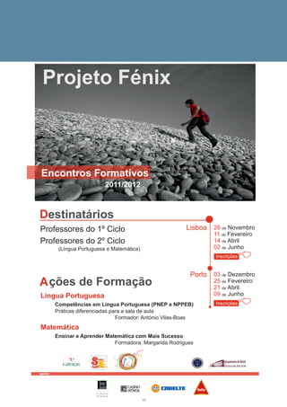 Projeto Fénix



Encontros Formativos
                                   2011/2012



Destinatários
Professores do 1º Ciclo                                    Lisboa 26 de Novembro
                                                                   11 de Fevereiro
Professores do 2º Ciclo                                            14 de Abril
          (Língua Portuguesa e Matemática)                         02 de Junho
                                                                    Inscrições
                                                                                 B
                                                            Porto 03 de Dezembro
A ções de Formação                                                 25 de Fevereiro
                                                                   21 de Abril
Língua Portuguesa                                                  09 de Junho
         Competências em Língua Portuguesa (PNEP e NPPEB)
         Práticas diferenciadas para a sala de aula
                                                                    Inscrições
                                                                                 B
                                  Formador: António Vilas-Boas
Matemática
         Ensinar e Aprender Matemática com Mais Sucesso
                               Formadora: Margarida Rodrigues




apoio:




                        F U N D A Ç Ã O
                        I L Í D I O
                        P I N H O

                                               17
 