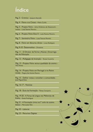 Índice
Pág. 3 - Crónica - Joaquim Azevedo

Pág. 4 - Fénix e as Cinzas - Pedro Cunha

Pág. 5 - Projeto Fénix - Uma Dinâmica de Desenvolvi-
mento - Luísa Tavares Moreira

Pág. 6 - Projeto Fénix Eixo II - Luísa Tavares Moreira

Pág. 7 - Seminário Fénix - Luísa Tavares Moreira

Pág. 8 - Fénix em discurso direto - Luísa Rodrigues

Pág. 9-10 -Testemunhos - Diretores

Pág. 11 - O Diretor de Turma | Alunos | Encarrega-
dos de Educação

Pág. 12 - Pedagogia da Invenção - Teresa Coutinho

Pág. 13 - Projeto Fénix versus qualidade do ensino -
Ana Nunes


Pág. 14 - Projeto Fénix em Portugal e no Reino
Unido - Regina dos Santos Duarte

Pág. 15 - Definir metas e envolver a comunidade -
José Miguel Alves


Pág. 16-17 - Notícias

Pág. 18 - Ecos da Formação - Teresa Cerqueira

Pág. 19-20 - A Força da Língua nas Melancias de
Kahlo - Estela Rodrigues

Pág. 21 - A Formação cívica no1º ciclo do ensino
básico - Maria João Reis

Pág. 22 - Leituras

Pág. 23 - Recursos Digitais




                                          2
 