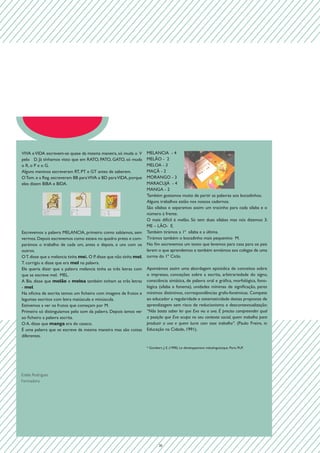 VIVA e VIDA escrevem-se quase da mesma maneira, só muda o V        MELANCIA - 4
pelo D. Já tínhamos visto que em RATO, PATO, GATO, só muda         MELÃO - 2
o R, o P e o G.                                                    MELOA - 3
Alguns meninos escreveram RT, PT e GT antes de saberem.            MAÇÃ - 2
                                                                   MORANGO - 3

                                                                                                                    	
  
O Tom. e a Reg. escreveram BB para VIVA e BD para VIDA, porque
eles dizem BIBA e BIDA.	                                           MARACUJÁ - 4
                                                                   MANGA - 2
                                                                   Também gostamos muito de partir as palavras aos bocadinhos.
                                                                   Alguns trabalhos estão nos nossos cadernos.

                       	
             	
               	
  
                                                                   São sílabas e separamos assim: um tracinho para cada sílaba e o
                                                                   número à frente.
                                                                   O mais difícil é melão. Só tem duas sílabas mas nós dizemos 3:
                                                                   ME – LÃO- E.
Escrevemos a palavra MELANCIA, primeiro como sabíamos, sem Também tirámos a 1ª sílaba e a última.
vermos. Depois escrevemos como estava no quadro preto e com- Tirámos também o bocadinho mais pequenino M.
parámos o trabalho de cada um, antes e depois, e uns com os No fim escrevemos um texto que levamos para casa para os pais
outros.                                                            lerem o que aprendemos e também enviámos aos colegas de uma
O T. disse que a melancia tinha mel. O P. disse que não tinha mel. turma do 1º Ciclo.
T. corrigiu e disse que era mel na palavra.
Ele queria dizer que a palavra melancia tinha as três letras com Apontámos assim uma abordagem episódica de conceitos sobre
que se escreve mel. MEL.                                           o impresso, conceções sobre a escrita, arbitrariedade do signo,
A Bia. disse que melão e meloa também tinham as três letras consciência sintática, de palavra oral e gráfica, morfológica, fono-
- mel.                                                             lógica (sílaba e fonema), unidades mínimas de significação, pares
Na oficina de escrita temos um ficheiro com imagens de frutos e mínimos distintivos, correspondências grafo-fonémicas. Compete
legumes escritos com letra maiúscula e minúscula.                  ao educador a regularidade e sistematicidade destas propostas de
Estivemos a ver os frutos que começam por M.                       aprendizagem sem risco de reducionismo e descontextualização:
Primeiro só distinguíamos pelo som da palavra. Depois íamos ver “Não basta saber ler que Eva viu a uva. É preciso compreender qual
ao ficheiro a palavra escrita.                                     a posição que Eva ocupa no seu contexto social, quem trabalha para
O A. disse que manga era do casaco.                                produzir a uva e quem lucra com esse trabalho”. (Paulo Freire, in
É uma palavra que se escreve da mesma maneira mas são coisas Educação na Cidade, 1991).
diferentes.

                                                                   * Gombert, J. E. (1990). Le développement métalinguistique. Paris: PUF.




Estela Rodrigues
Formadora




                                                                           20
 