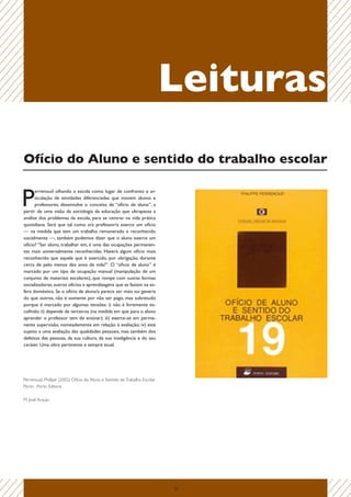 Leituras
Ofício do Aluno e sentido do trabalho escolar


P
      errenoud olhando a escola como lugar de confronto e ar-
      ticulação de atividades diferenciadas que movem alunos e
      professores, desenvolve o conceito de “ofício de aluno”, a
partir de uma visão da sociologia da educação que ultrapassa a
análise dos problemas da escola, para se centrar na vida prática
quotidiana. Será que tal como o/a professor/a exerce um ofício
— na medida que tem um trabalho remunerado e reconhecido
socialmente —, também podemos dizer que o aluno exerce um
ofício? “Ser aluno, trabalhar em, é uma das ocupações permanen-
tes mais universalmente reconhecidas. Haverá algum ofício mais
reconhecido que aquele que é exercido, por obrigação, durante
cerca de pelo menos dez anos de vida?”. O “oficio de aluno” é
marcado por um tipo de ocupação manual (manipulação de um
conjunto de materiais escolares), que rompe com outras formas
socializadoras, outros ofícios e aprendizagens que se faziam na es-
fera doméstica. Se o ofício de aluno/a parece ser mais sui generis
do que outros, não é somente por não ser pago, mas sobretudo
porque é marcado por algumas tensões: i) não é livremente es-
colhido; ii) depende de terceiros (na medida em que para o aluno
aprender o professor tem de ensinar); iii) exerce-se em perma-
nente supervisão, nomeadamente em relação à avaliação; iv) está
sujeito a uma avaliação das qualidades pessoais, mas também dos
defeitos das pessoas, da sua cultura, da sua inteligência e do seu
caráter. Uma obra pertinente e sempre atual.




Perrenoud, Phillipe (2002) Ofício do Aluno e Sentido do Trabalho Escolar
Porto : Porto Editora

M. José Araújo




                                                                           22
 