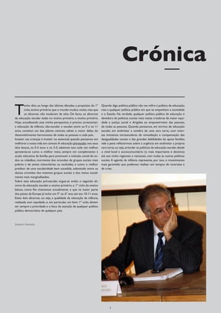 Crónica

T
        enho dito, ao longo das últimas décadas, a propósito do 1º    Quando digo política pública não me refiro à política de educação,
        ciclo, ensino primário, que o mundo mudou muito, mas que      mas a qualquer política pública em que se empenham a sociedade
        os alicerces não mudaram de sítio. De facto, os alicerces     e o Estado. Na verdade, qualquer política pública de educação é
da educação escolar estão no ensino primeiro, o ensino primário.      devedora de políticas sociais mais vastas criadoras de maior equi-
Hoje, actualizando esta minha perspectiva, é preciso acrescentar:     dade e justiça social e dirigidas ao empowerment das pessoas,
a educação da infância, não-escolar e escolar, entre os 0 e os 11     de todas as pessoas. Quando pensamos, em termos de educação
anos, constitui um dos pilares centrais, talvez o maior deles, do     escolar, em endireitar a sombra de uma vara torta, com imen-
desenvolvimento harmonioso de todas as pessoas e cada país.           sas iniciativas intraescolares de remediação e compensação das
Investir nas crianças é investir no essencial, quando pensamos em     desigualdades sociais e das grandes debilidades do apoio familiar,
melhorar a nossa vida em comum.A educação pré-escolar, nos seus       vale a pena reflectirmos sobre a urgência em endireitar a própria
dois lanços, os 0-3 anos e os 3-5, sabemos isso cada vez melhor,      vara torta, ou seja, articular as políticas de educação escolar, desde
apresenta-se como o melhor meio, sempre em complemento à              o nível local e sociocomunitário (o mais importante e decisivo)
acção educativa da família, para promover a inclusão social de to-    até aos níveis regionais e nacionais, com todas as outras políticas
dos os cidadãos, mormente dos oriundos de grupos sociais mais         sociais. A agenda da infância representa, por isso, o investimento
pobres e de etnias minoritárias ou excluídas, e como o melhor         mais garantido que podemos realizar em tempos de incerteza e
preditor de uma escolaridade bem sucedida, sobretudo entre os         de crise.
alunos oriundos dos mesmos grupos sociais e dos meios social-
mente mais marginalizados.
Sobre esta educação pré-escolar, ergue-se então o segundo ali-
cerce da educação escolar, o ensino primário, o 1º ciclo do ensino
básico, como lhe chamamos actualmente, e que na maior parte
dos países da Europa já inclui um 5º ou 6º ano, até aos 10-11 anos.
Estes dois alicerces, ou seja, a qualidade da educação da infância,
realizada com equidade, e, em particular, um bom 1º ciclo, devem
ser sempre a prioridade e o foco de atenção de qualquer política
pública democrática de qualquer país.



Joaquim Azevedo




                                                                            3
 