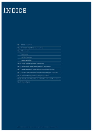 Índice



   Pág. 4 - Crónica - Joaquim Azevedo

   Pág. 5 - Sentido(s) do Projeto Fénix - Luísa Tavares Moreira

   Pág. 6 - À Conversa com...

   	          David Justino

   	          Ana Maria Bettencourt

   	          Augusto Santos Silva

   Pág. 10 - Porquê Trabalhar Por Projecto? - Angelina Carvalho

   Pág. 11 - De que Falamos Quando Falamos de Brincar? - Maria José Araújo

   Pág. 12 - Revisão da Estrutura Curricular para 2012/2013 - Humberto Lopes Coelho

   Pág. 13, 14 - Metas de Aprendizagem, Organização Escolar e Pedagogia - José Matias Alves

   Pág. 15 - Valorizar a formação, colaborar e interagir - Equipa AMA-Fénix

   Pág. 16 - Recensão do livro “Nos enfants ont-ils droit à l’art et à la culture?” - Maria José Araújo

   Pág. 17 - Recursos Digitais




   Nesta edição do Jornal optamos por adoptar o novo acordo ortograáico, sendo cada texto da responsabilidade do seu autor.
 