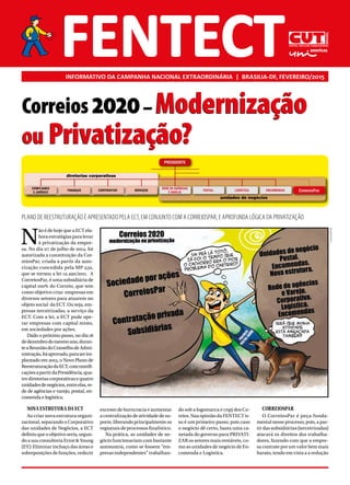 INFORMATIVO DA CAMPANHA NACIONAL EXTRAORDINÁRIA | BRASILIA-DF, FEVEREIRO/2015
N
ão é de hoje que a ECT ela-
bora estratégias para levar
à privatização da empre-
sa. No dia 07 de julho de 2014, foi
autorizada a constituição da Cor-
reiosPar, criada a partir da auto-
rização concedida pela MP 532,
que se tornou a lei 12.490/2011. A
CorreiosPar, é uma subsidiária de
capital 100% do Correio, que tem
como objetivo criar empresas em
diversos setores para atuarem no
objeto social da ECT. Ou seja, em-
presas terceirizadas, a serviço da
ECT. Com a lei, a ECT pode ope-
rar empresas com capital misto,
em sociedades por ações.
Dado o próximo passo, no dia 18
dedezembrodomesmoano,duran-
teaReuniãodoConselhodeAdmi-
nistração,foiaprovado,paraserim-
plantado em 2015, o Novo Plano de
ReestruturaçãodaECT,comramifi-
caçõesapartirdaPresidência,qua-
trodiretoriascorporativasequatro
unidadesdenegócios,entreelas,re-
de de agências e varejo, postal, en-
comenda e logística.
NOVA ESTRUTURA DA ECT
Ao criar nova estrutura organi-
zacional, separando o Corporativo
das unidades de Negócios, a ECT
definiuqueoobjetivoseria,segun-
do a sua consultoria Ernst & Young
(EY): Eliminar inchaço das áreas e
sobreposições de funções, reduzir
excesso de burocracia e aumentar
a centralização de atividade de su-
porte,liberandoprincipalmenteas
regionais de processos finalístico.
Na prática, as unidades de ne-
gócio funcionariam com bastante
autonomia, como se fossem “em-
presas independentes” trabalhan-
do sob a logomarca e cnpj dos Co-
reios. Naa opinião da FENTECT is-
so é um primeiro passo, pois caso
o negócio dê certo, basta uma ca-
netada do governo para PRIVATI-
ZAR os setores mais rentáveis, co-
mo as unidades de negócio de En-
comenda e Logística.
CORREIOSPAR
O CorreiosPar é peça funda-
mental nesse processo, pois, a par-
tir das subsidiárias (terceirizadas)
atacará os direitos dos trabalha-
dores, fazendo com que a empre-
sa contrate por um valor bem mais
barato, tendo em vista a a redução
Correios 2020– Modernização
ou Privatização?
COMPLIANCE
E JURÍDICO CorreiosParENCOMENDASLOGÍSTICAPOSTAL
REDE DE AGÊNCIAS
E VAREJO
SERVIÇOSCORPORATIVOFINANÇAS
PRESIDENTE
diretorias corporativas
unidades de negócios
PLANO DE REESTRUTURAÇÃO É APRESENTADO PELA ECT, EM CONJUNTO COM A CORREIOSPAR, E APROFUNDA LÓGICA DA PRIVATIZAÇÃO
PLINIOQUARTIM
Correios 2020– Modernização
ou Privatização?
 