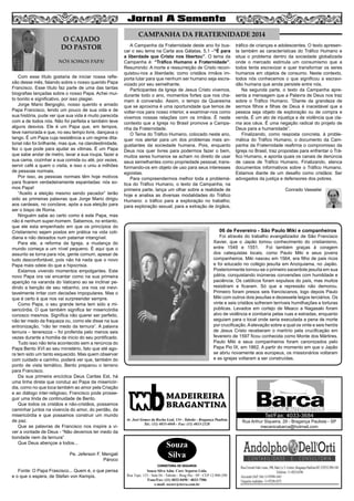 2

O CAJADO
DO PASTOR
NÓS SOMOS PAPA!
Com esse título gostaria de iniciar nossa reflexão desse mês, falando sobre o nosso querido Papa
Francisco. Esse título faz parte de uma das tantas
biografias lançadas sobre o nosso Papa. Achei muito bonito e significativo, por isso plagiei.
Jorge Mario Bergoglio, nosso querido e amado
Papa Francisco, lendo um pouco de sua vida e de
sua história, pude ver que sua vida é muito parecida
com a de todos nós. Não foi perfeita e também teve
alguns desvios. Ele é um Papa que, em tempos,
teve namorada e que, no seu tempo livre, dançava o
tango. É um Papa cuja resistência a um regime ditatorial não foi brilhante, mas que, na clandestinidade,
fez o que pode para ajudar as vitimas. É um Papa
que sabe andar de metro, lavar a sua roupa, fazer a
sua cama, cozinhar a sua comida ou até, por vezes,
servir café a quem o visita, e isso o uniu a milhões
de pessoas normais.
Por isso, as pessoas normais têm hoje motivos
para ficarem verdadeiramente espantadas: nós somos Papa!
“Aceito a eleição mesmo sendo pecador” terão
sido as primeiras palavras que Jorge Mario dirigiu
aos cardeais, no conclave, após a sua eleição para
ser o bispo de Roma.
Ninguém sabe ao certo como é este Papa, mas
não é nenhum super-homem. Sabemos, no entanto,
que ele esta empenhado em que os princípios do
Cristianismo sejam postos em prática na vida cotidiana e não deixados num patamar intangível.
Para ele, a reforma da Igreja, a mudança do
mundo começa a um nível pequeno. É aqui que o
assunto se torna para nós, gente comum, apesar de
tudo desconfortável, pois não há nada que o novo
Papa mais odeie do que a hipocrisia.
Estamos vivendo momentos empolgantes. Este
novo Papa ora vai encantar como na sua primeira
aparição na varanda do Vaticano ao se inclinar pedindo a benção de seu rebanho, ora nos vai inevitavelmente irritar com decisões impopulares. Mas o
que é certo é que nos vai surpreender sempre.
Como Papa, o seu grande tema tem sido a misericórdia. O que também significa ter misericórdia
conosco mesmos. Significa não querer ser perfeito,
não ter medo da fraqueza ou, como ele disse na sua
entronização, “não ter medo da ternura”. A palavra
ternura – tenerezza – foi proferida pelo menos seis
vezes durante a homilia de inicio do seu pontificado.
Tudo isso não teria acontecido sem a renúncia do
Papa Bento XVI ao seu ministério, fato que até agora tem sido um tanto esquecido. Mas quem observar
com cuidado e carinho, poderá ver que, também do
ponto de vista temático, Bento preparou o terreno
para Francisco.
Da sua primeira encíclica Deus Caritas Est, há
uma linha direta que conduz ao Papa da misericórdia, como no que toca também ao amor pela Criação
e ao diálogo inter-religioso, Francisco pode prosseguir uma linda de continuidade de Bento.
Que todos os cristãos e não-cristãos, possamos
caminhar juntos na vivencia do amor, do perdão, da
misericórdia e que possamos construir um mundo
de paz.
Que as palavras de Francisco nos inspire a viver a vontade de Deus - “Não devemos ter medo da
bondade nem da ternura”
Que Deus abençoe a todos...
Pe. Jeferson F. Mengali
Pároco

CAMPANHA DA FRATERNIDADE 2014
A Campanha da Fraternidade deste ano foi buscar o seu lema na Carta aos Gálatas, 5,1 –“É para
a liberdade que Cristo nos libertou”. O tema da
Campanha é: “Tráfico Humano e Fraternidade”.
Resumindo: A morte e ressurreição de Cristo reconquistou-nos a liberdade; como cristãos irmãos importa lutar para que nenhum ser humano seja escravizado por seu semelhante.
Participantes da Igreja de Jesus Cristo vivemos,
durante todo o ano, momentos fortes que nos chamam à conversão. Assim, o tempo da Quaresma
que se aproxima é uma oportunidade que temos de
voltar-nos para nosso interior, e examinar-nos como
vivemos nossas relações com os irmãos. É neste
contexto que a Igreja no Brasil promove a Campanha da Fraternidade.
O Tema do Tráfico Humano, colocado neste ano,
quer nos alertar para um dos problemas mais angustiantes da sociedade humana. Pois, enquanto
Deus nos quer livres para podermos fazer o bem,
muitos seres humanos se acham no direito de usar
seus semelhantes como propriedade pessoal, transformando-os em objeto de uso para seus interesses
egoístas.
Para compreendermos melhor toda a problemática do Tráfico Humano, o texto da Campanha, na
primeira parte, lança um olhar sobre a realidade de
hoje e analisa as diversas modalidades do Tráfico
Humano: o tráfico para a exploração no trabalho;
para exploração sexual; para a extração de órgãos,

Conrado Vasselai

06 de Fevereiro - São Paulo Miki e companheiros

Foi através do trabalho evangelizador de São Francisco
Xavier, que o Japão tomou conhecimento do cristianismo,
entre 1549 e 1551.
Foi também graças à coragem
dos catequistas locais, como Paulo Miki e seus jovens
companheiros. Miki nasceu em 1564, era filho de pais ricos
e foi educado no colégio jesuíta em Anziquiama, no Japão.
Posteriormente tornou-se o primeiro sacerdote jesuíta em sua
pátria, conquistando inúmeras conversões com humildade e
paciência. Os católicos foram expulsos do país, mas muitos
resistiram e ficaram. Só que a repressão não demorou.
Primeiro foram presos seis franciscanos, logo depois Paulo
Miki com outros dois jesuítas e dezessete leigos terciários. Os
vinte e seis cristãos sofreram terríveis humilhações e torturas
públicas. Levados em cortejo de Meaco a Nagasaki foram
alvo de violência e zombaria pelas ruas e estradas, enquanto
seguiam para o local onde seria executada a pena de morte
por crucificação. A elevação sobre a qual os vinte e seis heróis
de Jesus Cristo receberam o martírio pela crucificação em
fevereiro de 1597 ficou conhecida como Monte dos Mártires.
Paulo Miki e seus companheiros foram canonizados pelo
Papa Pio IX, em 1862. A partir do momento em que o Japão
se abriu novamente aos europeus, os missionários voltaram
e as igrejas voltaram a ser construídas.

MADEIREIRA
BRAGANTINA
Av. José Gomes da Rocha Leal, 134 - Taboão - Bragança Paulista
Tel.: (11) 4033-4048 - Fax: (11) 4033-2328

Souza
Silva
CORRETORA DE SEGUROS

Fonte: O Papa Frascisco... Quem é, o que pensa
e o que o espera, de Stefan von Kempis.

tráfico de crianças e adolescentes. O texto apresenta também as características do Tráfico Humano e
situa o problema dentro da sociedade globalizada
onde o mercado estimula um consumismo que a
todos tenta escravizar e quer transformar os seres
humanos em objetos de consumo. Neste contexto,
todos nós conhecemos o que significou a escravidão humana que ainda persiste entre nós.
Na segunda parte, o texto da Campanha apresenta a mensagem que a Palavra de Deus nos traz
sobre o Tráfico Humano. “Diante da grandeza de
sermos filhos e filhas de Deus é inaceitável que a
pessoa seja objeto de exploração ou de compra e
venda. É um ato de injustiça e de violência que clama aos céus. É uma negação radical do projeto de
Deus para a humanidade”.
Finalizando, como resposta concreta, à problemática do Tráfico Humano, o documento da Campanha da Fraternidade reafirma o compromisso da
Igreja no Brasil, traz propostas para enfrentar o Tráfico Humano, e aponta quais os canais de denúncia
de casos de Tráfico Humano. Finalizando, elenca
documentos informativos sobre o Tráfico Humano.
Estamos diante de um desafio como cristãos: Ser
advogados da justiça e defensores dos pobres.

Souza Silva Adm. Corr. Seguros Ltda.
Rua Tupi, 153 - Sala 04 - Taboão - Brag Pta - SP - CEP 12.900-290
Fone/Fax: (11) 4032-0450 / 4033-7586
e-mail: sscorr@terra.com.br

Tel/Fax: 4033-3684

Rua Arthur Siqueira, 29 - Bragança Paulista - SP
mecanicabarca@hotmail.com

 