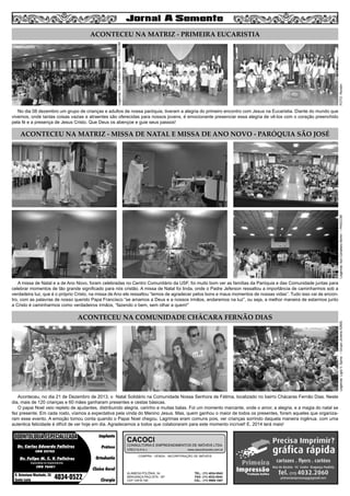 3

FOTO: Rondin

Legenda: Ilze Cavallaro Bertin – PASCOM

ACONTECEU NA MATRIZ - PRIMEIRA EUCARISTIA

No dia 08 dezembro um grupo de crianças e adultos de nossa paróquia, tiveram a alegria do primeiro encontro com Jesus na Eucaristia. Diante do mundo que
vivemos, onde tantas coisas vazias e atraentes são oferecidas para nossos jovens, é emocionante presenciar essa alegria de vê-los com o coração preenchido
pela fé e a presença de Jesus Cristo. Que Deus os abençoe e guie seus passos!

Legenda: Ilze Cavallaro Bertin – PASCOM

ACONTECEU NA MATRIZ - MISSA DE NATAL E MISSA DE ANO NOVO - PARÓQUIA SÃO JOSÉ

ACONTECEU NA COMUNIDADE CHÁCARA FERNÃO DIAS

Aconteceu, no dia 21 de Dezembro de 2013, o Natal Solidário na Comunidade Nossa Senhora de Fátima, localizado no bairro Chácaras Fernão Dias. Neste
dia, mais de 120 crianças e 60 mães ganharam presentes e cestas básicas.
O papai Noel veio repleto de ajudantes, distribuindo alegria, carinho e muitas balas. Foi um momento marcante, onde o amor, a alegria, e a magia do natal se
fez presente. Em cada rosto, víamos a expectativa pela vinda do Menino Jesus. Mas, quem ganhou o maior de todos os presentes, foram aqueles que organizaram esse evento. A emoção tomou conta quando o Papai Noel chegou. Lagrimas eram comuns pois, ver crianças sorrindo daquela maneira ingênua, com uma
autentica felicidade é difícil de ver hoje em dia. Agradecemos a todos que colaboraram para este momento incrível! E, 2014 terá mais!

ODONTOLOGIA ESPECIALIZADA
Dr. Carlos Eduardo Falleiros
CRO 22762

Dr. Felipe M. C. V. Falleiros

Implante
Prótese
Ortodontia

CACOCI

CONSULTORIA E EMPREENDIMENTOS DE IMÓVEIS LTDA.
CRECI 6.414-J

www.cacociimoveis.com.br

COMPRA - VENDA - INCORPORAÇÃO DE IMÓVEIS

Especialista em Implantodontia

CRO 76451

R. Octaviano Machado, 26
Santa Luzia

4034-0522

Clínica Geral
Cirurgia

ALAMEDA POLÔNIA, 34
BRAGANÇA PAULISTA - SP
CEP 12916-160

TEL.: (11) 4034-0543
FAX: (11) 4032-0044
CEL.: (11) 9989-1887

Legenda: Ligia V. Spina – Grupo Jovens IGNIS

A missa de Natal e a de Ano Novo, foram celebradas no Centro Comunitário da USF, foi muito bom ver as famílias da Paróquia e das Comunidade juntas para
celebrar momentos de tão grande significado para nós cristão. A missa de Natal foi linda, onde o Padre Jeferson ressaltou a importância de caminharmos sob a
verdadeira luz, que é o próprio Cristo, na missa de Ano ele ressaltou “temos de agradecer pelos bons e maus momentos de nossas vidas”. Tudo isso vai de encontro, com as palavras de nosso querido Papa Francisco “se amamos a Deus e a nossos irmãos, andaremos na luz”, ou seja, a melhor maneira de estarmos junto
a Cristo é caminharmos como verdadeiros irmãos, “fazendo o bem, sem olhar a quem!”

 