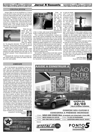 4

COLUNA JOVEM
Amigos, Mais um ano se inicia!Esta é a 1º Coluna
Jovem de 2014 e estou muito feliz por continuar escrevendo COM vocês! Este mês, vou falar sobre um
tema muito interessante e que tem tudo a ver com
começar algo... Começar um dia, um mês, um ano,
recomeçar... Não há nada melhor que começarmos
o ano com o coração limpo, vazio de todos os sentimentos ruins. Espero que, ao terminar de ler essa
Coluna Jovem, o seu coração comece a ser limpo
para dar lugar a todo esse amor de Deus Pai!
A dor de uma magoa
Todos nós queremos ser feliz,
certo? Quase todos! Tem gente
que não quer isso,
por incrível que pareça. Conversando
com um amigo, ele
me disse: “Tenho
medo da felicidade.” Eu perguntei abismada: “Por quê?” E, ele me
respondeu: “Porque tenho medo de me decepcionar
com quem esta me trazendo essa felicidade.”
Depois dessa conversa resolvi escrever essa
Coluna Jovem, pois, tenho certeza, que tem muitas
pessoas que estão passando por isso hoje ou, que
já tenham passado: Foram decepcionados por alguém.
A decepção dói, machuca, faz até o coração sangrar, deixa a gente sem dormir por noites e até chega a tirar nosso apetite.

AMIZADE
Dia 14 de fevereiro se comemora o dia da amizade. Incrível como ultimamente temos dia para
tudo. Será uma característica dos tempos modernos, onde tudo é tão corrido e descartável? Onde o
ontem é algo muito distante e o hoje já se torna passado? Será que só através de um lembrete conseguimos manter uma relação com o nosso cotidiano?
Amizade, será que precisamos de um dia para
lembrarmos de nossas amizades? Depende do que
significa para nós “amizade”. Quantos “amigos” temos em redes sociais, será um dia para deixarmos
mensagens bonitas sobre amizade e no dia seguinte nada mais? Amizade é uma palavra que deriva
da palavra Amor, portanto amizade é algo mais que
ter conhecidos. Amizade requer comprometimento,
atenção, carinho, união, mas tudo de uma maneira
natural, sem interesses, é uma identificação mútua,
é reconhecer no outro algo de nós. Amizade é algo
que não se explica, se sente. Como é bom saber
que cultivamos a amizade de alguém. Toda verdadeira amizade, independente do local, data, circunstância que foi adquirida, tem que ter como base a
trindade, duas pessoas e Deus, pois amizade envolve pureza, amor, alegria, que são sentimentos que
nos remetem a Deus. Que sejamos sempre autênticos e solícitos em nossas relações, que ao final de
nossa vida terrena, possamos deixar nossa marca
no caminho dos outros, como nos diz Eclesiástico
48,11: “Bem aventurados os que te conheceram, e
foram honrados com a tua amizade!
Jacqueline R. de Almeida Costa
Pascom

Pode
ter
sido o namorado (a), um
amigo (a), pai,
mãe, filho, irmão, parentes... qualquer
um pode nos
decepcionar
e, acreditem,
isso é algo
que, se não
aprendermos
a lidar e a tratar, pode causar feridas gigantescas e
mudar o nosso jeito de ser e agir por anos.
Para a pessoa nos decepcionar, é porque confiamos nela, porque acreditamos nela. Mas acabamos esquecendo uma coisa: Ela é um ser humano
como nós! Nós não erramos? Então, porque ela não
pode errar? E, você já parou para pensar que você
também já magoou alguém? E ai, o que aconteceu?
Hoje você fala com essa pessoa que você magoou?
E vem a pergunta mais importante: Você pediu perdão para ela? Oras... se você magoou alguém, porque não pode ser magoado? Não se trata de “pagar
pelo que fez”,mas sim de mostrar que, todos somos
humanos e podemos errar.
Daí você fala: “Mas eu estive ao lado dela, quando
mais precisou, eu ajudei, eu fiz isso, eu fiz aquilo...”
É ótimo ver como ainda há seres humanos bons que
estão dispostos a se sacrificarem para o bem do outro, mas pense: “Você fez isso para ajudar a pessoa,

ou para se vangloriar?” O que você
fez foi entre você e
a pessoa ou foi entre você e Deus?
Se a sua resposta
for: “Foi entre eu
e a pessoa.” Pois
bem,ai esta a causa da sua magoa.
Mas o que podemos fazer para
curar essa mágoa? Você precisa de duas coisas: perdoar a pessoa que te magoou e, se perdoar. Enquanto você
carregar, em seu coração, essa magoa, ela vai te
comendo, te corroendo, tirando sua alegria, até chegar o momento que nada mais estará bom. E é isso
que você quer para o seu futuro?
E Porque se perdoar? Porque você esta confiando mais em um ser humano do que em Deus.
Pense: quem é o ÚNICO que não nos decepciona? Que nos ama incondicionalmente?? DEUS! Então estou querendo dizer que não devo confiar mais
nas pessoas? Minha resposta é NÃO! Você deve
continuar confiando, só tome cuidado com o peso
que você dará a essa confiança. E lembre-se que,
no final, todo o bem que você fizer nunca deverá
ser entre você e a outra pessoa, mas sim
entre VOCÊ e DEUS!
Ligia Pires Spina
Grupo de Jovens IGNIS

 