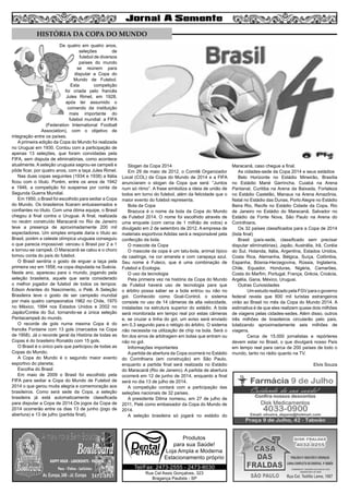 6

HISTÓRIA DA COPA DO MUNDO
De quatro em quatro anos,
seleções
de
futebol de diversos
países do mundo
se reúnem para
disputar a Copa do
Mundo de Futebol.
Esta
competição
foi criada pelo francês
Jules Rimet, em 1928,
após ter assumido o
comando da instituição
mais importante do
futebol mundial: a FIFA
(Federation International Football
Association), com o objetivo de
integração entre os países.
A primeira edição da Copa do Mundo foi realizada
no Uruguai em 1930. Contou com a participação de
apenas 13 seleções, que foram convidadas pela
FIFA, sem disputa de eliminatórias, como acontece
atualmente. A seleção uruguaia sagrou-se campeã e
pôde ficar, por quatro anos, com a taça Jules Rimet.
Nas duas copas seguintes (1934 e 1938) a Itália
ficou com o título. Porém, entre os anos de 1942
e 1946, a competição foi suspensa por conta da
Segunda Guerra Mundial.
Em 1950, o Brasil foi escolhido para sediar a Copa
do Mundo. Os brasileiros ficaram entusiasmados e
confiantes no título. Com uma ótima equipe, o Brasil
chegou à final contra o Uruguai. A final, realizada
no recém construído Maracanã no Rio de Janeiro
teve a presença de aproximadamente 200 mil
espectadores. Um simples empate daria o título ao
Brasil, porém a celeste olímpica uruguaia conseguiu
o que parecia impossível: venceu o Brasil por 2 a 1
e tornou-se campeã. O Maracanã se calou e o choro
tomou conta do país do futebol.
O Brasil sentiria o gosto de erguer a taça pela
primeira vez em 1958, na copa disputada na Suécia.
Neste ano, apareceu para o mundo, jogando pela
seleção brasileira, aquele que seria considerado
o melhor jogador de futebol de todos os tempos:
Edson Arantes do Nascimento, o Pelé. A Seleção
Brasileira teve o gosto de ser campeão mundial
por mais quatro campeonatos 1962 no Chile, 1970
no México, 1994 nos Estados Unidos e 2002 no
Japão/Coréia do Sul, tornando-se a única seleção
Pentacampeã do mundo.
O recorde de gols numa mesma Copa é do
francês Fontaine com 13 gols (marcados na Copa
de 1958). Já o recorde geral da História de todas as
Copas é do brasileiro Ronaldo com 15 gols.
O Brasil é o único país que participou de todas as
Copas do Mundo;
A Copa do Mundo é o segundo maior evento
esportivo do planeta;
Escolha do Brasil
Em maio de 2009 o Brasil foi escolhido pela
FIFA para sediar a Copa do Mundo de Futebol de
2014 o que gerou muita alegria e comemoração aos
brasileiros. Como será sede da Copa, a seleção
brasileira já está automaticamente classificada
para disputar a Copa de 2014.Os jogos da Copa de
2014 ocorrerão entre os dias 13 de junho (jogo de
abertura) e 13 de julho (partida final).

Slogan da Copa 2014
Em 29 de maio de 2012, o Comitê Organizador
Local (COL) da Copa do Mundo de 2014 e a FIFA
anunciaram o slogan da Copa que será: “Juntos
num só ritmo’’. A frase simboliza a ideia de união de
todos em torno do futebol, além da felicidade que o
maior evento do futebol representa.
Bola da Copa
Brazuca é o nome da bola da Copa do Mundo
de Futebol 2014. O nome foi escolhido através de
uma enquete (com cerca de 1 milhão de votos) e
divulgado em 2 de setembro de 2012. A empresa de
materiais esportivos Adidas será a responsável pela
confecção da bola.
O mascote da Copa
O mascote da copa é um tatu-bola, animal típico
da caatinga, na cor amarela e com carapaça azul.
Seu nome é Fuleco, que é uma combinação de
Futebol e Ecologia.
O uso da tecnologia
Pela primeira vez na história da Copa do Mundo
de Futebol haverá uso de tecnologia para que
o árbitro possa saber se a bola entrou ou não no
gol. Conhecido como Goal-Control, o sistema
consiste no uso de 14 câmeras de alta velocidade,
instaladas na estrutura superior do estádio. A bola
será monitorada em tempo real por estas câmeras
e, se cruzar a linha do gol, um aviso será enviado
em 0,3 segundo para o relógio do árbitro. O sistema
não necessita na utilização de chip na bola. Será o
fim dos erros de arbitragem em bolas que entram ou
não no gol.
Informações importantes
A partida de abertura da Copa ocorrerá no Estádio
do Corinthians (em construção) em São Paulo,
enquanto a partida final será realizada no Estádio
do Maracanã (Rio de Janeiro). A partida de abertura
ocorrerá em 12 de junho de 2014, enquanto a final
será no dia 13 de julho de 2014.
A competição contará com a participação das
seleções nacionais de 32 países.
A presidente Dilma nomeou, em 27 de julho de
2011, Pelé como embaixador da Copa do Mundo de
2014.
A seleção brasileira só jogará no estádio do

Produtos
para sua Saúde!
Loja Ampla e Moderna
Estacionamento próprio
Tel/Fax: 2473-2555 - 2473-8030
Rua Cel Assis Gonçalves, 323
Bragança Paulista - SP

Maracanã, caso chegue a final.
As cidades-sede da Copa 2014 e seus estádios
Belo Horizonte no Estádio Mineirão, Brasília
no Estádio Mané Garrincha, Cuiabá na Arena
Pantanal, Curitiba na Arena da Baixada, Fortaleza
no Estádio Castelão, Manaus na Arena Amazônia,
Natal no Estádio das Dunas, Porto Alegre no Estádio
Beira Rio, Recife no Estádio Cidade da Copa, Rio
de Janeiro no Estádio do Maracanã, Salvador no
Estádio da Fonte Nova, São Paulo na Arena do
Corinthians.
Os 32 países classificados para a Copa de 2014
(lista final)
Brasil (país-sede, classificado sem precisar
disputar eliminatórias), Japão, Austrália, Irã, Coréia
do Sul, Holanda, Itália, Argentina, Estados Unidos,
Costa Rica, Alemanha, Bélgica, Suíça, Colômbia,
Espanha, Bósnia-Herzegovina, Rússia, Inglaterra,
Chile, Equador, Honduras, Nigéria, Camarões,
Costa do Marfim, Portugal, França, Grécia, Croácia,
Argélia, Gana, México, Uruguai.
Outras Curiosidades
	
Um estudo realizado pela FGV para o governo
federal revela que 600 mil turistas estrangeiros
virão ao Brasil no mês da Copa do Mundo 2014. A
estimativa é de que eles realizem quase dois milhões
de viagens pelas cidades-sedes. Além disso, outros
três milhões de brasileiros circularão pelo país,
totalizando aproximadamente seis milhões de
viagens.
	
Cerca de 15.000 jornalistas e repórteres
devem estar no Brasil, o que divulgará nosso País
em tempo real para cerca de 200 países de todo o
mundo, tanto no rádio quanto na TV.
Elvis Souza

 