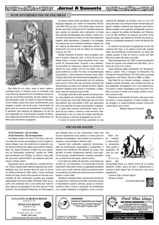 5

03 DE FEVEREIRO DIA DE SÃO BRÁS

São Brás foi um mártir, bispo e santo católico,
venerado tanto no Oriente como no Ocidente, que
viveu entre os séculos III e IV na Armênia, nasceu no
seio de uma família pomposa, de pais nobres; recebeu educação cristã, foi médico e bispo de Sebaste.
Como médico usava dos seus conhecimentos para
resgatar a saúde, não só do corpo, mas também da
alma, pois se ocupava em evangelizar os pacientes.
É padroeiro das doenças da garganta e no dia de
sua celebração em 3 de fevereiro cidades da Espanha e Algumas da América latina, as mães levam os
filhos para benzerem a garganta.

No tempo desse santo aconteceu uma forte perseguição religiosa, por ordem do Imperador Dioclecius (284-305), por isso, como santo bispo, procurou
exortar seus fiéis à firmeza da Fé. Também sabemos
que, apesar de aqueles anos marcarem os finais
das grandes perseguições aos cristãos, muitos ainda foram torturados e mortos na mão dos poderosos
pagãos, Brás abandonou o bispado e se protegeu
na caverna de uma montanha isolada e mesmo assim, depois de descoberto e capturado, morreu em
testemunho de sua fé sob as ordens do imperador
Licínius, em 316.
Muitas tradições envolvem seus prodígios, graças e suplício. Segundo elas, a fama de sua santidade rodou o mundo ainda enquanto vivia e sua
morte foi impressionante. Durante o seu cativeiro,
na escuridão do calabouço, obteve de presente de
alguns de seus amigos um par de velas, com as
quais recebia luz e calor. Por isso, na representação
iconográfica, o santo aparece portando duas velas.
O Bispo Brás teria sido terrivelmente flagelado e torturado sendo por fim pendurando em um andaime
para morrer. Como isso não acontecia, primeiro lhe
descarnaram os ossos com pentes de ferro. Depois
tentaram afogá-lo duas vezes e, frustrados, o degolaram para ter certeza de sua morte.
O prodígio atribuído a ele quando era levado preso, para depois ser torturado, é dos mais conhecidos. Consta que uma mãe aflita jogou-se aos seus
pés pedindo que socorresse o filho, que agonizava
com uma espinha de peixe atravessada na garganta. O santo sem nenhum instrumento, rezou, fez o
sinal da cruz sobre o menino e este levantou milagrosamente como se nada lhe tivesse acontecido.
Daí se originou a benção da garganta no seu dia.
O corpo do santo mártir ficou guardado na sua

catedral de Sebaste na Armênia, mas no ano 732
uma parte das suas relíquias foram embarcadas por
alguns cristãos armênios que seguiam para Roma.
Nessa ocasião uma repentina tempestade interrompeu a viagem da cidade de Maratea, em Potenza;
e ali os fiéis acolhem as relíquias do santo numa
pequena igreja, que depois se tornaria sua atual basílica e a localidade receberia o nome de Monte São
Brás.
O costume de abençoar as gargantas no seu dia
continua até hoje, e em alguns locais são usadas
velas nas cerimônias comemorativas. As velas são
usadas porque a mãe do menino curado por São
Brás levou para ele velas na prisão.
Mais recentemente, em 1983 no local da igrejinha
inicial foi erguida uma estátua de São Brás, com a
altura de vinte e um metros.
Suas relíquias estão atualmente, em Brusswick,
Mainz, Lubeck, Trier e Cologne na Alemanha. Na
França em Paray-le-Monial. Em Dubrovnik na antiga
Iuguslávia e em Roma, Taranto e Milão na Itália.
São Brás foi um homem caridoso, corajoso, de
oração e pastor de almas, pois cuidava dos fieis na
sua totalidade. Evangelizou com o seu testemunho.
Foi preso e sofreu chantagens para renunciar à fé.
Mas, por amor a Cristo e sua igreja, preferiu renunciar á própria vida.
Peçamos a intercessão do santo, para que a nossa mente, a nossa garganta, o nosso coração, nossa vocação e a nossa profissão possam comunicar
a esse Deus, que é amor.
Wagner Raposo Pimentel

DICAS DE SAÚDE
10 de Fevereiro - Dia do Atleta
19 de Fevereiro - Dia do Esportista
Os atletas existem há cerca 3 mil anos, pelo menos segundo provas arqueológicas como imagens e
textos antigos mas não sabemos se existiram nesse tempo profissionais pagos para praticar esporte.
Mas nos Jogos Olímpicos antigos (os que inspiraram as Olimpíadas modernas, criadas em 1896),
que aconteciam em Olímpia, na Grécia, havia atletas que eram “patrocinados” por pessoas para treinarem a tempo inteiro
Superação, garra, persistência e vontade de vencer. Talvez, essas sejam apenas algumas das características que uma pessoa deve ter para se tornar
um atleta profissional. Além delas, muitas variáveis
entram em jogo, ainda mais quando se trata de competições de alto rendimento, aquelas que exigirão
capacidade máxima do atleta. No Brasil, fazer do esporte uma profissão não é uma tarefa das mais fáceis, diga-se de passagem. É por isso que em 10 de
fevereiro, Dia do Atleta Profissional, as homenagens

AUGUSTO ALBERTO ROSSI
OAB/SP 27.126

ROSSANO ROSSI
OAB/SP 93.560

Desde
1972

são voltadas para os que, diariamente, lutam não
só para representar seus clubes e o nosso país em
diversas competições, mas também por tornarem o
esporte a sua profissão e ideal de vida.
Quando bem praticado, seguindo recomendações de profissionais capacitados e preparados, o
esporte traz benefícios não apenas ao corpo, mas
também à mente, fortalecendo valores, como espírito de equipe, companheirismo, respeito, persistência, cumprimento de regras, dentre outros.
E por falar em prática de esportes, você sabia que
na data de, 19 de fevereiro, é comemorado o Dia do
Esportista? Esta data consta na legislação brasileira
e tem como intuito informar todas as pessoas sobre
a importância da prática de exercícios para manter a
saúde e o bem estar.
Qualquer atividade física proporciona benefícios
ao organismo, melhora as funções cardiovasculares
e respiratórias, queima calorias, ajuda no condicionamento físico e induz a produção de substâncias
com caráter relaxante e analgésico, como a endor-

UNIMAGEM
Unidade de Diagnóstico por Imagem
Ressonância Magnética • Tomografia Computadorizada
Mamografia • Densitometria Óssea • Radiologia
Ultrassonografia • Angiografia Digital

ADVOGADOS
R. Santa Clara, 1017 - Centro
PABX: 4033-2021
Estacionamento Privativo para clientes

Rua Bahia, 342 • Recreio Estoril
Atibaia • SP • CEP 12944-060

Fones (11) 4414-5029/5030
Fax (11) 4412-3267

fina.
Além disso, melhora
a auto-estima
e acrescenta
mais saúde e
qualidade de
vida às pessoas.
Praticar
algum
tipo
de atividade física é a melhor forma de se manter
saudável. Então, deixe de lado o sedentarismo e
comece a fazer algum tipo de exercício, seu corpo
agradecerá.
Comece hoje, comece agora!
Abraço a todos!
Dulcinéia Monichetti

Paul Wax Limp
EM NOVO ENDEREÇO
AGORA MERCADÃO DA LIMPEZA
SUPER ECONOMIA, E NO SEU CARRINHO VÃO
PRODUTOS DE LIMPEZA A PREÇOS BARATOS
PORQUE SOMOS DIFERENCIADOS
Amplo Estacionamento
Entrega em Domicílio

Rua Alfredo Ortenzi, 133 - Jardim São José
(Próximo cabeceira da pista do aeroclube)
4032-3815 / 4033-2638 / 9916-5020

 