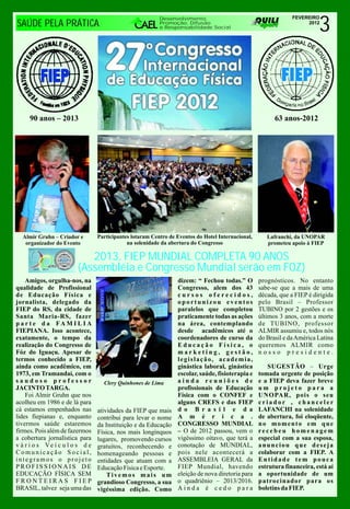 3
                                                          Desenvolvimento,                                      FEVEREIRO
SAÚDE PELA PRÁTICA                                        Promoção, Difusão
                                                          e Responsabilidade Social
                                                                                                                     2012




     90 anos – 2013                                                                                      63 anos-2012




  Almir Gruhn – Criador e        Participantes lotaram Centro de Eventos do Hotel Internacional,      Lafranchi, da UNOPAR
   organizador do Evento                     na solenidade da abertura do Congresso                   prometeu apoio à FIEP

                           2013, FIEP MUNDIAL COMPLETA 90 ANOS
                        (Assembléia e Congresso Mundial serão em FOZ)
    Amigos, orgulha-nos, na                                      dizem: “ Fechou todas.” O         prognósticos. No entanto
qualidade de Profissional                                        Congresso, alem dos 43            sabe-se que a mais de uma
de Educação Física e                                             cursos oferecidos,                década, que a FIEP é dirigida
jornalista, delegado da                                          oportunizou eventos               pelo Brasil – Professor
FIEP do RS, da cidade de                                         paralelos que completou           TUBINO por 2 gestões e os
Santa Maria-RS, fazer                                            praticamente todas as ações       últimos 3 anos, com a morte
p a r t e d a FA M I L I A                                       na área, contemplando             de TUBINO, professor
FIEPIANA. Isso acontece,                                         desde acadêmicos até o            ALMIR assumiu e, todos nós
exatamente, o tempo da                                           coordenadores de curso da         do Brasil e da América Latina
realização do Congresso de                                       Educação Física, o                queremos ALMIR como
Fóz do Iguaçu. Apesar de                                         marketing, gestão,                nosso presidente.
termos conhecido a FIEP,                                         legislação, academia,
ainda como acadêmico, em                                         ginástica laboral, ginástica          SUGESTÃO – Urge
1973, em Tramandaí, com o                                        escolar, saúde, fisioterapia e    tomada urgente de posição
saudoso professor                  Clery Quinhones de Lima       ainda reuniões de                 e a FIEP deva fazer breve
JACINTO TARGA.                                                   profissionais de Educação         um projeto para a
    Foi Almir Gruhn que nos                                      Física com o CONFEF e             UNOPAR, pois o seu
acolheu em 1986 e de lá para                                     alguns CREFS e das FIEP           criador , chanceler
cá estamos empenhados nas        atividades da FIEP que mais     d o B r a s i l e d a             LAFANCHI na solenidade
lides fiepianas e, enquanto      contribui para levar o nome     A m é r i c a .                   de abertura, foi eloqüente,
tivermos saúde estaremos         da Instituição e da Educação    CONGRESSO MUNDIAL                 no momento em que
firmes. Pois além de fazermos    Física, nos mais longínquos     – O de 2012 passou, vem o         recebeu homenagem
a cobertura jornalística para    lugares, promovendo cursos      vigéssimo oitavo, que terá a      especial com a sua esposa,
v á r i o s Ve í c u l o s d e   gratuitos, reconhecendo e       conotação de MUNDIAL,             anunciou que deseja
Comunicação Social,              homenageando pessoas e          pois nele acontecerá a            colaborar com a FIEP. A
integramos o projeto             entidades que atuam com a       ASSEMBLEIA GERAL da               Entidade tem pouca
PROFISSIONAIS DE                 Educação Física e Esporte.      FIEP Mundial, havendo             estrutura financeira, está aí
EDUCAÇÃO FÍSICA SEM                  Tivemos mais um             eleição de nova diretoria para    a oportunidade de um
FRONTEIRAS FIEP                  grandioso Congresso, a sua      o quadriênio – 2013/2016.         patrocinador para os
BRASIL, talvez seja uma das      vigéssima edição. Como          Ainda é cedo para                 boletins da FIEP.
 