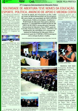 4
      FEVEREIRO                                                   Desenvolvimento,
      2012                                                        Promoção, Difusão
                                                                  e Responsabilidade Social                   SAÚDE PELA PRÁTICA
                                    27º Congresso Internacional de Educação Física:

 SOLENIDADE DE ABERTURA TEVE NOMES DA EDUCAÇÃO,
ESPORTE, POLÍTICA, ANÚNCIO DE APOIO E MEDIDA CERTA
    O Congresso, que celebrou os      Na noite de sábado, dia 14 de janeiro, às 21h, o salão                   Lanfranchi declarou que a
27 anos de realização, teve uma      de eventos do Hotel Internacional, em Fóz do Iguaçu-                      UNIVERSIDADE se coloca a
solenidade de abertura com                                                                                     disposição, naquilo que a FIEP
                                     PR, esteve lotado com autoridades da FIEP, CONFEF,
diversificação. A apresentação                                                                                 precisar.
foi dos professores Paulo              Educacionais, Políticos,Convidados, Acadêmcios e
Antonelli, da Universidade              Profissionais de Educação Física para a abertura                              ESTATÍSTICA – Ao
Federal de Ouro Preto-MINAS e         oficial do 27º CONGRESSO INTERNACIONAL DE                                longo dos 27          anos    de
de Clery Quinhones de Lima, do          EDUCAÇÃO FÍSICA, promovido pela Federação                              CONGRESSO, os dados
CAEL-SM de Santa Maria-RS.             Internacional de Educação Física-FIEP e apoio do                        apresentam: 707 cursos
Foi apresentado um texto                                                                                       realizados; 10.044 trabalhos
                                     Conselho Federal de Educação Física –CONFEF. Nas
introdutório que falava das ações                                                                              científicos apresentados; Mais
da FIEP e o Congresso em                manifestações das autoridades teve o destaque da                       de 850 pessoas que trabalharam
realização.                              atuação do Profissional de Educação Física, a                         nas Comissões Organizadoras;
                                     promessa de apoio da UNOPAR à FIEP, homenagens                            Inúmeras          delegações
                                                com a entrega de placas e troféus.                             participantes (nos últimos anos a
                                                                                                               maior tem sido do Chile); 57 mil
                                       Fotos de Hermann/Fóz-Cleryston Oliveira de Lima-/Clery Lima/ CAEL-SM    participantes ( brasileiros e
                                                                                                               estrangeiros) e 50 Paises que
                                                                                                               estiveram em Foz.
   COMPOSIÇÃO DA
MESA- Prof. ALMIR ADOLFO
GRUHN, Presidente da FIEP
MUNDIAL; Prof. Ms. JORGE
STEINHILBER / Presidente do
Conselho Federal de Educação
Física; Marcelo Ferreira,
Secretário Municipal de Esportes
de Fóz do Iguaçu; Deputado
Federal do Paraná -        JOÃO
ARRUDA; Doutor RINALDO
BERNARDELLI JUNIOR –
Vice Reitor da Universidade
Estadual Norte do Paraná,                                                                                      Rosinha, melhor blog
instituição que chancela o
congresso; Prof.      ANTONIO                                                                                     TROFEUS TOP FIEP:
EDUARDO BRANCO, atual                                                                                          Categoria Professor /
Presidente do CREF9/PR ;
Profissional de Educação Física:                                                                               Profissional:1º Lugar: Profº
MARCIO          ATALLA, que                                                                                    Wilson N. Milan Caldas, 2º
conquistou o Brasil e abriu um                                                                                 Lugar: Profº         Alexandre
espaço na Midia Brasileira com o                                                                               Machado e 3º Lugar: Profº
Medida Certa no Fantástico –
                                                                                                               Bruno Matos Categoria Livro:
Rede Globo, com os
apresentadores Zeca Camargo e                                                                                  Manual de Lazer e Recreação -
Renata Ceribelli ; Profissional -                                                                              Autores: Tiago Aquino “
Chanceler MARCO ANTONIO                                                                                        Paçoça” e Kaoê Gonçalves -
LAFRANCHI         foi o primeiro                                                                               Categoria Revista: 1º
delegado da FIEP no Estado do
                                                                                                               Lugar:Revista EF do CONFEF;
Paraná em 1977 a 1984, Criou a
Universidade Norte do Paraná –                                                                                 Categoria Internet: 1º Lugar:
UNOPAR;        Profissional   de                                                                               www.edfisicasemfronteiras.blog
Educação Física ELIZABETH                                                                                      s p o t . c o m
BUENO LAFRANCHI; Prof. presidente da FIEP Mundial,                             Te v e     a palavra das        E) Categoria Estudantes: 1º
Dr. JORGE DIAZ OTAÑEZ - Almir Gruhn.                                        autoridades e homenagens. No
Vice-Presidente pela América                                                                                   Lugar:       Renan       Donati ;
                                                                            protocolo, o reconhecimento ao
Latina, e, Delegado Nacional                                                                                   Categoria Marcas : 1º Lugar:
                                                                            casal, Chanceler MARCO
Argentina; Prof. Dr. CLAUDIO                                                ANTONIO LAFRANCHI, ex-             conexão Brasil saúde ;
AUGUSTO            BOSCHI -                                                 delegado da FIEP no PR, criador    Categoria Especial da FIEP :
Presidente do CREF6/MG, Prof.                                               da UNOPAR e sua esposa,            Do Brasil        Prof.     Marino
Dr. JOÃO BATISTA GOMES                                                      Professora e técnica de
TOJAL – 1º Vice presidente do                                                                                  Tessari / Florianópolis / SC e Do
                                                                            Ginástica Rítmica
Sistema.                                                                                                       Exterior:       Prof. ADALIB
                                                                            ELIZABETH BUENO
                                     Casal Lafranchi com Jorge Steinhber,                                      BISMARK DORADO A.
                                     presidente do CONFEF, Almir Gruhn e
                                                                            LAFRANCHI, que receberam a
   A declaração Oficial de           Branco, presidente do CREF-PR.         medalha SYLVIO RASO.               (Bolívia)
 