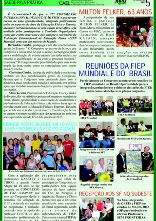 5
                                                                  Desenvolvimento,                                 FEVEREIRO
SAÚDE PELA PRÁTICA                                                Promoção, Difusão
                                                                  e Responsabilidade Social
                                                                                                                        2012


AVALIAÇÃO______________________________________
    É incontestável de que o 27º CONGRESSO                              MILTON FELKER, 63 ANOS
INTERNACIONAL DE EDUCAÇÃO FÍSICA, por ser um                               Acompanhado de sua
evento de uma grandiosidade, atingindo praticamente                     família, o professor
todos os aspectos da área da Educação Física e Esporte,                 MILTON FELKER, de
inclusive correlacionando-se com outras áreas afins, seja               Santa Maria, ministrante de
avaliado pelos participantes e Comissão Organizadora                    Cursos em FOZ, reuniu no
como um evento marcante e que cumpre o calendário da                    Restaurante do Hotel
Federação Internacional de Educação Física -FIEP                        R A FA I N , a m i g o s
Mundial, como um dos maiores do Mundo.                                  professores ministrantes
    Bernadete Gruhn, pedagoga e um das coordenadoras                    dos cursos para comemorar
gerais do Evento: " O Congresso reveste-se de êxito, o que              o seu aniversário, assim
comprova a nossa tese de que o avanço tecnológico ajuda                 como também para               atuações em eventos
para a mobilização do evento através das redes sociais, no              consolidar mais as suas        promovidos por MILTON.
entanto a qualificação se dá com a presença humana."
Continua: " O Congresso abre possibilidades para uma visão
ampla da área, assim como se correlaciona com outras
áreas." Conclui.                                                        REUNIÕES DA FIEP
     Christian Gruhn, da área de publicidade e marketing,
também um dos coordenadores gerais do Congresso,                       MUNDIAL E DO BRASIL
destaca que o Congresso vem crescendo junto com a                       Paralelamente ao Congresso aconteceram reuniões da
dinâmica atual, sendo mais ousado e colocando em prática                   FIEP mundial e do Brasil. Oportunidade para a
ações que atendam o interesse dos participantes e da própria            integração,conhecimento e debates das ações da FIEP,
sociedade.                                                                   assim como estabelecerem planos conjuntos.
    Almir Gruhn, Profissional de Educação Física, criador
do Evento, diz -se satisfeito, porque o Congresso mantém-se
firme, dando oportunidade a atualização de acadêmicos e
profissionais de Educação Física e de outras áreas que se
correlacionam com a Educação Física e Esportes. Ressalta
que a cada ano se avalia e já em março a Coordenação define
os cursos e eventos paralelos que vão acontecer no próximo                                             FIEP do Brasil
ano e que a data será de 12 a 16 de janeiro de 2013.                     FIEP Mundial

GRANDE PORTO ALEGRE HÁ 10 ANOS
 LEVA EXCURSÃO À FOZ DO IGUAÇU
                                                                                                       Reunião da FIEP com Agência



                                                                        Integrantes do CREF-GO com
                                                                                o informe SPP




    Parte do Grupo de Gaspari, após um churrasco, no Hotel SAN JUAN

   Com a agilização dos              proporcionam essa                                                   Schavalla entrega quadro
professores GASPARY e                excursão, que além de                                                    do Tchoukbol
CHICO, a grande Portro               participar do Congresso, os
                                                                         Bagatini entrega camisa dos
Alegre há 10 anos se faz             participantes tem opção                    SF a Otanez
presente no CONGRESSO                também de fazer turismo
DE FOZ. GASPARY que
vem ao Congresso desde o
                                     em Fóz, no Paraguai e
                                     Argentina. Gaspary e Chico
                                                                        RECEPÇÃO AOS SF NO SUDESTE
primeiro, foi delegado da            fazem com que o RS tenha                                          Na foto, integrantes
FIEP e dentro de seu espirito        anualmente uma excursão                                           do CREFs e FIEP dos
de cooperação e amizade,             de forma organizada, sendo                                        estados de MI, ES, RIO
contando com o apoio do              p o i s n o m e s d e                                             e SP que receberão em
professor CHICO, os dois             colaboradores da FIEP.                                            abril os Professores
destacados profissionais de          Certamente a isso a FIEP do                                       SEM FRONTEIRAS.
 