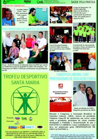 6
      FEVEREIRO                                           Desenvolvimento,
      2012                                                Promoção, Difusão
                                                          e Responsabilidade Social              SAÚDE PELA PRÁTICA
ESTEIOS DO CONGRESSO_____________________
                                                                                                  Grupo de Integrantes do
                     ALMIR/CHRIS                                                                  SEMINÁRIO DE
                       TIAN – Pai e                                                               EDUCAÇÃO FÍSICA
                    filho, juntamente                                                             ESCOLAR, com a
                       com a esposa                                                               coordenação do professor
                           e mãe                                                                  Célio, em reunião para a
                      BERNADETE                                                                   edição de 2013.
                      tocam o evento
                          em Foz



SEM FRONTEIRAS NO SUDESTE DO BRASIL




                                                                  Curso Personal Training         Coordenação de Apresentação
                                                                  GALLO/ Filho Cleryston e        de temas e Jorge, presidente do
                                                                  nora Ana Flavia com o Editor    CONFEF dá entrevista
                                                                  do SPP                          ao SPP




De pé – Os Profissionais de Educação Física da FIEP que estarão
no SUDESTE no mês de abril(MI, ES, RIO e SP) Sentados – Os
integrantes de CREFs e FIEP que coordenarão essa participação
dos SF.
                                                                       Eu ana e cleryston

                                                                       GINASTICA LABORAL COM
 TROFEU DESPORTIVO                                                PROFISSIONAIS DE EDUCAÇÃO FISICA
    SANTA MARIA



                                                                                                   Almir, presidende da FIEP e
                                                                                                  Valquiria, presidente da ABGE

                                                                  Durante o Congresso, a Associação Brasileira de
                                                                  Ginástica Laboral –ABGL, através da presidente
      Promoção:                                                   Valquiria Lima-SP foi ministrado um curso, assim
                     1994-2011




      Patrocínio:                                                 como a presidente participou de várias reuniões
                                                                  divulgando a Entidade e caracterizando de que a
                                                                  GINASTICA LABORAL é para trabalhadores e que
                                                                  deve ser ministrado pelos PROFISSIONAIS DE
                                                                  EDUCAÇÃO FÍSICA.
    O Evento premiará com TROFEU e CERTIFICADO, os
     DESTAQUES do ANO 2011 na ATIVIDADE FÍSICA,
    ESPORTE e SAÚDE, no dia 23 de março, 20h01min, no              ENCARTE elaborado pelo CAEL-SM, com a participação da FIEP,
               THEATRO TREZE DE MAIO.                             com textos de CLERY QUINHONES DE LIMA assim como fotos com
                                                                     VILMAR HERMANN e CLERYSTON OLIVEIRA DE LIMA
 
