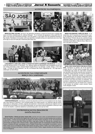 44
MISSA DE FINAL DE ANO - No dia 31 de dezembro aconteceu a missa de Final de Ano na Igreja São
José, às 20:00h, presidida pelo Pe. Jeferson Mengalii. “É um momento de agradecer a Deus pelo Dom da
Vida, e por tudo que vivenciamos durante o ano que passou, e que neste novo ano possamos alcançar a
Paz, Saúde, Felicidade e Conquistas, enfim que seja feita a vontade de Deus em cada dia do ano novo. Que
2016 seja um ano de muita paz e harmonia para todos nós.
MISSA SOLENIDADE A MÃE DE DEUS - E na
sexta feira, dia 01 de janeiro de 2016 tivemos a gra-
ça de participar da Santa Missa dedicada a Maria
Mãe de Deus. Primeiro dia do ano, primeira liturgia
dedicada a Maria, que no III Concilio Ecumênico foi
declarada Santa Maria a Mãe de Deus. Mãe de Je-
sus e de todos os homens.
LANÇAMENTO LIVRO SÃO JORGE O PODER DO SANTO GUERREIRO EM BRASILIA - E durante
o final de semana de 09 e 10 de janeiro , Pe. Jeferson esteve em Brasília/DF para divulgação de seu livro
com várias entrevistas a rádio, inclusive Radio Canção Nova. E no domingo, o padre  lançou o livro “São
Jorge – O Poder do Santo Guerreiro”, às 19h, na Paróquia São Pedro (Taguatinga Sul – DF) logo após a
celebração da Santa Missa.
ACONTECEU NA PARÓQUIA
NATAL DOS VICENTINOS COM SEUS ATENDI-
DOS - Aconteceu no sábado, dia 19 de dezembro
a partir das 9h, no Pátio social da Igreja São José
a distribuição das cestas de natal pelos vicentinos
aos atendidos (30 famílias carentes que mensalmen-
te recebem cestas básicas), foi incluído também um
frango. Foram distribuídas também as sacolinhas
com presentes para as crianças e Papai Noel se fez
presente para alegrar o ambiente. Ao final do evento,
foi servida uma pizza pra todos os presentes, com
sorvetes e refrigerantes. Queremos agradecer a to-
dos que contribuíram que se importa com o próximo
e que ajudam de verdade a quem precisa. Nosso
muito obrigado a todos. 
CONFRATERNIZAÇÃO - Aconteceu no dia 20 de dezembro de 2015 na Comunidade de N. Sra. Apare-
cida, bairro Biriçá do Campinho, uma confraternização com amigo secreto e um delicioso café da manhã,
entre todos os catequistas, ministros, agentes das pastorais e movimentos e pessoal que colabora com as
atividades da comunidade. Foi uma manhã abençoada, em que todos pudemos agradecer a Deus por mais
um ano de trabalho, e pedindo sabedoria e perseverança para o ano que se inicia
Santa Paulina, a Santa que pisou nesse chão, que fez com que o amor, se personificasse em acolhi-
mento aos idosos, que continua seu legado até os dias de hoje, no servir de todos aqueles que se dedicam
a sua missão. A missa de Entronização da Imagem de Santa Paulina aconteceu no dia 19 de Dezembro
de 2015 às 11 horas no Asilo São Vicente de Paulo. Logo após a missa, Pe. Marcelo fez a benção com a
entronização da imagem bem a frente do Asilo. Esteve presente além da congregação fundada pela Santa
Paulina, a diretoria do Asilo, autoridades como o Prefeito Fernão Dias e sua esposa, funcionários, comuni-
dade e todos que se consideram devotos desta Santa que pisou, fundou o Asilo e que muitos podem ter a
oportunidade conhecer sua história, visitando o Asilo do Jardim Público, legado deixado por esta Santa que
viveu em Bragança.
ACONTECEU NA COMUNIDADE
BIRIÇÁ DO CAMPINHO
ENTRONIZAÇAO DA IMAGEM DE
SANTA PAULINA
Legendas:NormaReginadeLimaMazochiPASCOM
Legendas:RitadeCassiaAlmeida-PASOM
 