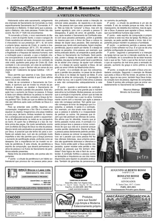 56
AUGUSTO ALBERTO ROSSI
R. Santa Clara, 1017 - Centro
PABX: 4033-2021
Estacionamento Privativo para clientes
Desde
1972
OAB/SP 27.126
ROSSANO ROSSI
OAB/SP 93.560
ADVOGADOS
Rua Cel Assis Gonçalves, 323
Bragança Paulista - SP
Tel/Fax: 2473-2555 - 2473-8030
Produtos
para sua Saúde!
Loja Ampla e Moderna
Estacionamento próprio
Souza
Silva
CORRETORA DE SEGUROS
Souza Silva Adm. Corr. Seguros Ltda.
Rua Tupi, 153 - Sala 04 - Taboão - Brag Pta - SP - CEP 12.900-290
Fone/Fax: (11) 4032-0450 / 4033-7586
e-mail: sscorr@terra.com.br
COMPRA - VENDA - INCORPORAÇÃO DE IMÓVEIS
ALAMEDA POLÔNIA, 34
BRAGANÇA PAULISTA - SP
CEP 12916-160
TEL.: (11) 4034-0543
FAX: (11) 4032-0044
CEL.: (11) 9989-1887
CACOCI
CONSULTORIA E EMPREENDIMENTOS DE IMÓVEIS LTDA.
CRECI 6.414-J www.cacociimoveis.com.br
blocos e lajes. ltda.
BIRIÇÁ Blocos e Lajes Ltda.
IRMÃOS BARLETTA - CREA - 0372392
ESCRITÓRIO: (11) 4035-1878
9989-3388
FÁBRICA: (11) 4031-8295
Depósito: AV. DOS IMIGRANTES 4289 - JD. SÃO LOURENÇO - BRAGANÇA PAULISTA - SP
Matriz: SÍTIO SÃO CLEMENTE - BAIRRO BIRIÇÁ DO VALADO - BRAGANÇA PAULISTA - SP
LAJES CONVENCIONAL E TRELIÇADA
Historiando sobre este sacramento, antigamente
era chamado de Sacramento da Conversão ou mais
especificamente Sacramento da 2ª Conversão. A 1ª
conversão é o Batismo. O ideal seria que a pessoa,
após o Batismo, não mais pecasse. Porém isto não
ocorre. No CIC nº 1426 nós encontramos:
“A conversão a Cristo, o novo nascimento do Ba-
tismo, o dom do Espírito Santo, o corpo e sangue de
Cristo recebidos em alimento, tornaram-nos «santos
e imaculados na sua presença» (Ef 1, 4), tal como
a própria Igreja, esposa de Cristo, é «santa e ima-
culada na sua presença» (Ef 5, 27). No entanto, a
vida nova recebida na iniciação cristã não suprimiu
a fragilidade e a fraqueza da natureza humana, nem
a inclinação para o pecado, a que a tradição cha-
ma concupiscência, a qual persiste nos batizados, a
fim de que prestem as suas provas no combate da
vida cristã, ajudados pela graça de Cristo (8). Este
combate é o da conversão, em vista da santidade e
da vida eterna, a que o Senhor não se cansa de nos
chamar (9)”. Catecismo da Igreja Católica - CIC nº
1426.
Deus permite que saiamos à luta. Que comba-
tamos o pecado. Neste sentido é que Cristo afirma
que o Céu é dos violentos.
Antes de se considerar o Sacramento da Con-
fissão, é oportuno que se invista na virtude da pe-
nitência. A pessoa, ao receber o Sacramento da
Penitência, recebe o perdão dos pecados. Esta situ-
ação traz o aumento da Graça na pessoa. A Graça
é dada com efeitos idênticos na pessoa no decorrer
do tempo? Não. Deus não concede a Graça de for-
ma perfeita? Sim. Então por que os efeitos da Graça
não são idênticos após cada confissão se Deus é o
mesmo?
Para se entender este conflito, façamos uma
comparação: imaginemos o Sol. Ele é o mesmo ao
aquecer os objetos. Imaginemos uma peça metálica
e outra peça, de barro. Ambas recebem do mesmo
Sol, a energia para se aquecer, porém o aquecimen-
to se dá diferentemente no metal ao se compará-lo
ao barro. Aí quem faz a diferença é o tipo de ma-
téria prima das peças. De modo semelhante ocorre
com os efeitos da Graça de Deus na vida da pessoa.
Mesmo tendo sido perdoados os pecados da pessoa
por Deus, é possível que ela tenha ido para a con-
fissão em estado laxo, num ato de contrição muito
imperfeito e isto não permite que a Graça promova
o aumento de santificação ampla, profunda como se
desejaria. Daí a importância em se investir na vir-
tude da penitência. É esta virtude, de penitência e
espírito de compunção, que deverá permanecer na
alma da pessoa e os frutos da Sacramento da peni-
tência estarão presentes.
Nesta linha de entendimento, oito pontos são im-
portantes:
1º ponto - a virtude da penitência é um hábito so-
brenatural que provoca dor na pessoa pelos peca-
dos praticados. Nesta virtude existe a intenção de
remover estes pecados, de repará-los e de expia-
-los. Na pessoa tem que estar presente este dese-
jo. Não se trata de “comprar” a Deus, mas sim de
querer agradá-lo, pois com o pecado a pessoa O
desagradou. É gesto de amor, de gratidão. A pes-
soa, após receber o Sacramento da Confissão esta-
rá com seus pecados perdoados, porém a gratidão
da mesma para com o Amor de Deus a coloca no
desejo de expiar seus pecados. São exemplos as
pessoas que, tendo sido perdoadas, fazem orações,
penitências, jejuns e assim por diante. É o desejo de
expiar os pecados. Uma pessoa, por exemplo, que
tenha praticado aborto, se arrepende e pede perdão
a Deus no Sacramento da Confissão. Será perdo-
ada, porém o desejo de expiar o pecado além das
orações, dos jejuns também pode haver a penitência
de se adotar uma criança, de ajudar num orfanato,
etc., é o desejo de querer agradar a Deus, de ser
grato ao amor infinito da Misericórdia divina.
2º ponto - é a condição de que nos colocamos,
após o perdão dos pecados, no pesar de ter ofendi-
do a Deus e no desejo de reparar as faltas. É uma
atitude da alma de compunção. É a percepção de,
ao olhar na cruz, ver o quanto Cristo amou a pessoa
e esta não correspondeu adequadamente a este
amor.
3º ponto - quando o sentimento de contrição é
profundo, ele dá a alma uma grande paz e mantém
esta alma na humildade. Muitas pessoas, ao ouvirem
que a contrição é importante, acham que se trata de
neurose. A contrição traz a paz na alma. Contraria-
mente ocorre com a neurose que agita a pessoa e
esta não consegue perdoar. Tem gente que
não consegue se livrar da desgraça que é a
soberba, a vaidade. A saída é a contrição.
Por exemplo, um dos sinais mais claros de
que a pessoa é soberba é a incapacidade
de perdoar os outros. Há pessoas que di-
zem que não perdoam as ofensas de outras.
Ela afirma que foi ofendida, mesmo que já
tenha passado muitos anos. A contrição é a
saída porque leva a pessoa a tomar consci-
ência de que sua vida só é possível porque
recebe perdão diariamente. Diante de Deus
a pessoa passa diariamente pedindo perdão.
Basta a pessoa se colocar na seguinte pos-
tura: se o pecado que outra pessoa lhe fez
traz ofensas dolorosas, seus próprios peca-
dos são igualmente dolorosos e ofensivos a
Deus. Como então pedir a Deus perdão dos
pecados, querer receber este perdão e não
perdoar as pessoas que lhe tenham ofen-
didas? Esta lógica de vida é fácil de se en-
tender. A contrição fortifica a pessoa contra
as tentações e impulsiona ao uso dos meios
disponíveis para reparar os pecados pratica-
dos. Também dá garantias de perseverança
no caminho da perfeição.
4º ponto - a virtude da penitência é um ato da
vontade. É ato da vontade porque se trata, não de
masoquismo, de rebeldia dos instintos, mas de agra-
dar a Deus. A pessoa quer agradar a Deus, mesmo
que sua tendência humana seja contra.
5º ponto - este espírito de compunção é próprio
dos santos e está nos ritos da Igreja. Na Missa, por
exemplo, se pede perdão desde o início. Isto é im-
portante porque mantém na pessoa a humildade.
6º ponto - a penitencia permite a pessoa estar
unida a Cristo sofredor na Cruz. É aí que se dá uma
perfeita configuração da pessoa com Cristo.
7º ponto - seguindo o pensamento e a intenção
da Igreja tem-se que ter a intenção explícita de, ao
ir à confissão, ter a consciência de se estar levando
tudo o que se fez. Tudo o que se fez de bom e tudo
o que se suportou de mal sirva para a remissão do
pecado, aumento da graça e como prêmio a vida
eterna.
8º ponto - a oração em se pedir a Deus uma ver-
dadeira contrição. Seguindo o exemplo de Moisés
que pediu a Deus e Ele fez brotar, de pedras no de-
serto, água ao seu povo, também faça Deus brotar,
do coração duro da pessoa, lágrimas de compulsão.
Estes 8 pontos são prólogos para se entrar ver-
dadeiramente no Sacramento da Confissão
Mauricio Malengo
Ministro da Eucaristia
A VIRTUDE DA PENITÊNCIA
 