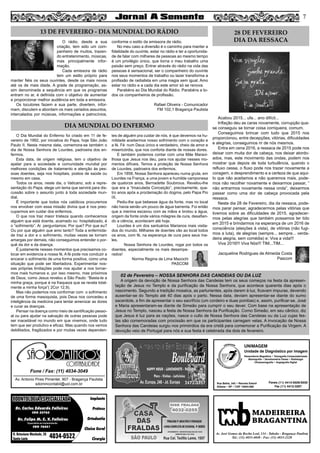 7
MADEIREIRA
BRAGANTINA
Av. José Gomes da Rocha Leal, 134 - Taboão - Bragança Paulista
Tel.: (11) 4033-4048 - Fax: (11) 4033-2328
Dr. Carlos Eduardo Falleiros
Dr. Felipe M. C. V. Falleiros
CRO 22762
CRO 76451
Implante
Prótese
Ortodontia
Clínica Geral
Cirurgia
R. Octaviano Machado, 26
Santa Luzia 4034-0522
ODONTOLOGIA ESPECIALIZADAODONTOLOGIA ESPECIALIZADA
Especialista em Implantodontia
Av. Antonio Pires Pimentel, 907 - Bragança Paulista
sdomincontabil@uol.com.br
Fone / Fax: (11) 4034-3049
SÃO
CONTABILIDADE
UNIMAGEM
Unidade de Diagnóstico por Imagem
Rua Bahia, 342 • Recreio Estoril
Atibaia • SP • CEP 12944-060
Ressonância Magnética • Tomografia Computadorizada
Mamografia • Densitometria Óssea • Radiologia
Ultrassonografia • Angiografia Digital
Fones (11) 4414-5029/5030
Fax (11) 4412-3267
O rádio, desde a sua
criação, tem sido um com-
panheiro de muitos, trazen-
do entretenimento, músicas,
mas principalmente infor-
mação.
Cada emissora de rádio
tem um estilo próprio para
manter fiéis os seus ouvintes, desde os mais novos
até os de mais idade. A grade de programação, as-
sim denominada a sequência em que os programas
entram no ar, é definida com o objetivo de aumentar
e proporcionar melhor audiência em toda a emissora.
Os locutores fazem a sua parte, divertem, infor-
mam, discutem e abordam os mais variados assuntos,
intercalados por músicas, informações e patrocínios,
conforme o estilo da emissora de rádio.
No meu caso a diversão é o caminho para manter a
fidelidade do ouvinte, estar no rádio e ter a oportunida-
de de falar com milhares de pessoas ao mesmo tempo
é um privilégio único, que torna o meu trabalho uma
paixão sem preço. Entrar através do rádio na vida das
pessoas é sensacional, ser o companheiro do ouvinte
nos seus momentos de trabalho ou lazer transforma a
profissão de radialista em uma magia sem igual. Amo
estar no rádio e a cada dia este amor só se renova.
Parabéns ao Dia Mundial do Rádio. Parabéns a to-
dos os companheiros de profissão.
Rafael Oliveira - Comunicador
FM 102,1 Bragança Paulista
O Dia Mundial do Enfermo foi criado em 11 de fe-
vereiro de 1992, por iniciativa do Papa, hoje São João
Paulo II. Nesta mesma data, comemora-se também o
dia de Nossa Senhora de Lourdes, padroeira dos en-
fermos.
Esta data, de origem religiosa, tem o objetivo de
apelar para a sociedade e comunidade mundial por
melhores condições de tratamento e atenção às pes-
soas doentes, seja nos hospitais, postos de saúde ou
mesmo em casa.
Todos os anos, neste dia, o Vaticano, sob a repre-
sentação do Papa, elege um tema que servirá para dis-
cussão sobre o assunto junto à toda sociedade mun-
dial.
É importante que todos nós católicos procuremos
nos envolver com essa missão divina que é nos preo-
cuparmos em cuidar dos enfermos.
O que nos traz maior tristeza quando conhecemos
alguém que está doente, acamado ou hospitalizado, é
o “sofrimento”. Ai perguntamos: Por que? Por que eu?
Ou por que alguém que amo tanto? Toda a enfermida-
de traz a dor e o sofrimento, muitas vezes se tornam
amargas por demais, não conseguimos entender o por-
quê da dor e da doença.
É justamente nesses momentos que precisamos co-
locar em evidencia a nossa fé. A fé pode nos conduzir a
encarar o sofrimento de uma forma positiva, como uma
situação que pode ser libertadora. Experimentar nos-
sas próprias limitações pode nos ajudar a nos tornar-
mos mais humanos e, por isso mesmo, mas próximos
de Deus, como Jesus revelou a São Paulo: “Basta-te a
minha graça, porque é na fraqueza que se revela total-
mente a minha força”( 2Cor 12,9).
Mas não podemos nos conformar com o sofrimento
de uma forma masoquista, pois Deus nos concedeu a
inteligência da medicina para tentar amenizar as dores
e curar as doenças.
Pensar na doença como meio de santificação pesso-
al ou para ajudar na salvação de outras pessoas pode
ser inaceitável no mundo em que vivemos, onde tudo
tem que ser produtivo e eficaz. Mas quando nos vemos
debilitados, fragilizados e por muitas vezes dependen-
tes de alguém pra cuidar de nós, é que devemos na hu-
mildade aceitarmos nosso sofrimento com o coração e
a fé. Fé num Deus único e verdadeiro, cheio de amor e
misericórdia, que nos conforta diante de nossas dores.
E também podemos contar com uma Mãe Maravi-
lhosa que Jesus nos deu, para nos ajudar nesses mo-
mentos difíceis. Temos a proteção de Nossa Senhora
de Lourdes, padroeira dos enfermos.
Em 1858, Nossa Senhora apareceu numa gruta, em
Lourdes na França, a uma jovem e humilde camponesa
de quatorze anos, Bernadette Soubirous. Revelou-lhe
que era a “Imaculada Conceição”, precisamente, qua-
tro anos após a proclamação do dogma, pelo Papa Pio
IX.
Pediu-lhe que bebesse água da fonte, mas no local
não havia senão um pouco de água barrenta. Foi então
que a menina escavou com as mãos e brotou a água,
origem da fonte onde vários milagres de cura, desafian-
do a ciência, acontecem até hoje.
Lourdes é um dos santuários Marianos mais visita-
dos do mundo. Milhares de doentes vão ao local todos
os anos, com fé, na esperança de cura para seus ma-
les.
Nossa Senhora de Lourdes, rogai por todos os
doentes, especialmente os mais desampa-
rados!
Norma Regina de Lima Mazochi
PASCOM
Acabou 2015... ufa... ano difícil...
Inflação deu as caras novamente, corrupção qua-
se conseguiu se tornar coisa corriqueira, comum.
Conseguimos brincar com tudo que 2015 nos
proporcionou, entre decepções, vitórias, dificuldades
e alegrias, conseguimos rir de nós mesmos.
Entra em cena 2016, a ressaca de 2015 pode nos
deixar com muita dor de cabeça, nos deixar atordo-
ados, mas, este movimento das ondas, podem nos
mostrar que depois de toda turbulência, quando o
refluxo cessa, o fluxo pode nos trazer novamente a
coragem, o desprendimento e a certeza de que aqui-
lo que não aceitamos e não queremos mais, pode-
mos não recolher novamente e deixarmos passar, “
não entrarmos novamente nessa onda”, deixarmos
passar como uma dor de cabeça provocada pela
ressaca.
Neste dia 28 de Fevereiro, dia da ressaca, pode-
mos parar pensar, agradecermos pelas vitórias que
tivemos sobre as dificuldades de 2015, agradecer-
mos pelas alegrias que também possamos ter tido
em 2015 e brindarmos na esperança de um 2016 de
consciência (eleições à vista), de vitórias (não fugi-
mos a luta), de alegrias (sempre... sempre... verda-
deira alegria, sem comédia) e: Viva a vida!!!
Viva 2016!!! Viva Nós!!! TIM...TIM...
Jacqueline Rodrigues de Almeida Costa
Pascom
13 DE FEVEREIRO - DIA MUNDIAL DO RÁDIO
DIA MUNDIAL DO ENFERMO
28 DE FEVEREIRO
DIA DA RESSACA
02 de Fevereiro – NOSSA SENHORA DAS CANDEIAS OU DA LUZ
A origem da devoção de Nossa Senhora das Candeias tem os seus começos na festa da apresen-
tação de Jesus no Templo e da purificação de Nossa Senhora, que acontece quarenta dias após o
nascimento. Segundo a tradição mosaica, as parturientes, após darem à luz, ficavam impuras, devendo
ausentar-se do Templo até 40 dias após o parto. Nessa data, deviam apresentar-se diante do sumo
sacerdote, a fim de apresentar o seu sacrifício (um cordeiro e duas pombas) e, assim, purificar-se. José
e Maria apresentaram-se diante de Simeão para cumprir o seu dever. Com base na apresentação de
Jesus no Templo, nasceu a festa de Nossa Senhora da Purificação. Como Simeão, em seu cântico, diz
que Jesus é luz para as nações, nasce o culto de Nossa Senhora das Candeias ou da Luz cujas fes-
tas são comemoradas com procissão em que os participantes carregam velas. A invocação de Nossa
Senhora das Candeias surgiu nos primórdios da era cristã para comemorar a Purificação da Virgem. A
devoção veio de Portugal para nós e sua festa é celebrada dia dois de fevereiro.
 