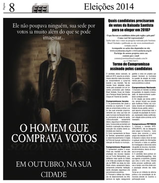 Página 
8 Eleições 2014 
Quais candidatos precisaram 
de votos da Baixada Santista 
para se eleger em 2010? 
O que fizeram os candidatos eleitos pela região e pelo país? 
Como você foi representado? 
Saiba tudo isso e mais na pesquisa realizada pelo Instituto 
Brasil Verdade e publicada no site www.institutobrasil-verdade. 
com.br 
Acompanhe as ações dos deputados no site 
www.excelencias.org.br e www.asclaras.org.br 
Participe de nossos projetos entre em 
contato por e mail 
contato@institutobrasilverdade.com.br 
ou 13 988156471 
Termo de Compromisso 
assinado pelos candidatos 
O candidato abaixo assinado, se 
eleito em 2014, assume os compro-missos 
descritos neste documento, 
se comprometendo a cumprí-los 
durante o seu mandato. Tais de-mandas 
foram debatidas ampla-mente 
pela sociedade civil em en-contros 
promovidos pelo Instituto 
Brasil Verdade, Grupo de Cidada-nia 
e Paróquia Nossa Senhora das 
Graças em Vicente de Carvalho. 
Compromissos locais: 
1) Os parlamentares têm direito a 
emendas ao orçamento. O candi-dato 
se compromete a indicar o va-lor 
das suas emendas proporcio-nalmente 
aos votos que teve em 
cada município da Baixada Santis-ta, 
priorizando as áreas de saúde, 
cultura,educação, saneamento 
básico, segurança e mobilidade ur-bana. 
Compromete-se também em 
fiscalizar a aplicação das verbas e 
execução dos projetos dando pu-blicidade 
aos mesmos. 
2) Como representante da Baixa-da 
Santista, apresentará projetos 
e votará favoravelmente à Criação 
do Porto de Guarujá, viabilizando a 
retenção de tributos no município. 
Compromissos Regionais 
1) Apresentará projetos e empe-nhará 
seu mandato na luta pela 
ampliação dos recursos repassa-dos 
ao Fundo Metropolitano, pos-sibilitando 
maior aporte do Estado 
e da União aos projetos de integra-ção 
da RMBS nas áreas de mobi-lidade 
urbana, saneamento básico, 
saneamento ambiental, habitação, 
saúde, educação, segurança e de-senvolvimento 
econômico. 
2) Priorizará a defesa dos interes-ses 
de desenvolvimento da infra-estrutura 
da região, assegurando 
gestões e votos em projetos que 
possam favorecer os municípios 
na questão da atração de investi-mentos 
para seu desenvolvimento 
socio-econômico e cultural. 
Compromissos Nacionais 
1) Exercerá um mandato na defesa 
da igualdade, do respeito à diversi-dade, 
do desenvolvimento susten-tável 
e proteção animal. 
2) Em relação aos temas polêmi-cos, 
sempre tomará sua posição 
após Audiência Pública nos muni-cípios, 
levando em consideração o 
Estatuto de seu partido, sobre o 
qual assume compromisso total, e 
a posição da população do municí-pio, 
expressada nestas audiências, 
com votação sobre os temas, se for 
necessário. 
Compromissos PÉTREOS 
1) Exercerá o mandato INTE-GRALMENTE, 
não se desligando 
para cargos no Executivo, muito 
menos para concorrer a outros 
cargos nas eleições de 2016. 
2) Apoiará e votará a favor de todo 
e qualquer pedido de informações 
ao Executivo e todos os pedidos 
de investigação e denúncias sobre 
má gestão de recursos, improbida-de 
administrativa, desvio de recur-sos 
e corrupção. 
3) O candidato deve publicar em 
seu site/face/fanpage/blog toda 
sua agenda, e orçamento, projetos 
que votou e como votou. Deverá 
ainda provocar audiências públi-cas 
e manter uma linha direta com 
a população através das redes 
sociais. 
Tornar-se um militante da reforma 
política e da consolidação da de-mocracia 
através do incentivo a 
participação social. 
