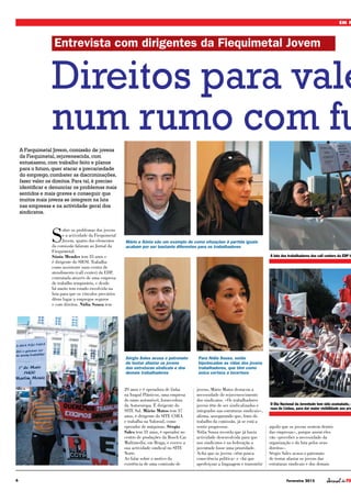 6 Fevereiro 2015
EM F
S
obre os problemas dos jovens
e a actividade da Fiequimetal
Jovem, quatro dos elementos
da comissão falaram ao Jornal da
Fiequimetal.
Sónia Mendes tem 35 anos e
é dirigente do SIESI. Trabalha
como assistente num centro de
atendimento (call center) da EDP,
contratada através de uma empresa
de trabalho temporário, e desde
há muito tem estado envolvida na
luta para que os vínculos precários
dêem lugar a empregos seguros
e com direitos. Nídia Sousa tem
29 anos e é operadora de linha
na Inapal Plásticos, uma empresa
do ramo automóvel, fornecedora
da Autoeuropa. É dirigente do
SITE Sul. Mário Matos tem 37
anos, é dirigente do SITE CSRA
e trabalha na Valorsul, como
operador de máquinas. Sérgio
Sales tem 31 anos, é operador no
centro de produções da Bosch Car
Multimedia, em Braga, e exerce a
sua actividade sindical no SITE
Norte.
Ao falar sobre o motivo da
existência de uma comissão de
jovens, Mário Matos destacou a
necessidade de rejuvenescimento
dos sindicatos. «Os trabalhadores
jovens têm de ser sindicalizados e
integrados nas estruturas sindicais»,
afirma, assegurando que, fruto do
trabalho da comissão, já se está a
sentir progressos.
Nídia Sousa recorda que já havia
actividade desenvolvida para que
nos sindicatos e na federação a
juventude fosse uma prioridade.
Acha que os jovens «têm pouca
consciência política» e «há que
aperfeiçoar a linguagem e transmitir
aquilo que os jovens sentem dentro
das empresas», porque assim eles
vão «perceber a necessidade da
organização e da luta pelos seus
direitos».
Sérgio Sales acusa o patronato
de tentar afastar os jovens das
estruturas sindicais e dos demais
Direitos para vale
num rumo com fu
A Fiequimetal Jovem, comissão de jovens
da Fiequimetal, rejuvenescida, com
entusiasmo, com trabalho feito e planos
para o futuro, quer atacar a precariedade
do emprego, combater as discriminações,
fazer valer os direitos. Para tal, é preciso
identificar e denunciar os problemas mais
sentidos e mais graves e conseguir que
muitos mais jovens se integrem na luta
nas empresas e na actividade geral dos
sindicatos.
Entrevista com dirigentes da Fiequimetal Jovem
Mário e Sónia são um exemplo de como situações à partida iguais
acabam por ser bastante diferentes para os trabalhadores
Sérgio Sales acusa o patronato
de tentar afastar os jovens
das estruturas sindicais e dos
demais trabalhadores
Para Nídia Sousa, estão
hipotecadas as vidas dos jovens
trabalhadores, que têm como
única certeza a incerteza
O Dia Nacional da Juventude tem sido assinalado, d
ruas de Lisboa, para dar maior visibilidade aos pro
A luta dos trabalhadores dos call centers da EDP te
 