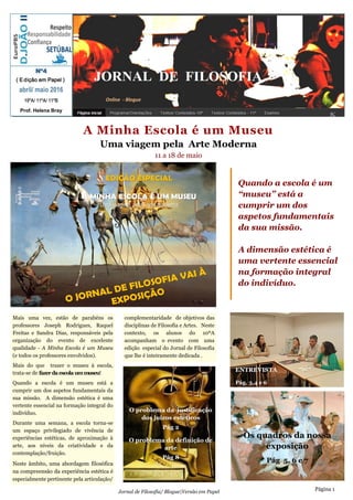 A Minha Escola é um Museu
Uma viagem pela Arte Moderna
11 a 18 de maio
JORNAL DE FILOSOFIA
Mais uma vez, estão de parabéns os
professores Joseph Rodrigues, Raquel
Freitas e Sandra Dias, responsáveis pela
organização do evento de excelente
qualidade - A Minha Escola é um Museu
(e todos os professores envolvidos).
Mais do que trazer o museu à escola,
trata-se de fazerda escola ummuseu!
Quando a escola é um museu está a
cumprir um dos aspetos fundamentais da
sua missão. A dimensão estética é uma
vertente essencial na formação integral do
indivíduo.
Durante uma semana, a escola torna-se
um espaço privilegiado de vivência de
experiências estéticas, de aproximação à
arte, aos níveis da criatividade e da
contemplação/fruição.
Neste âmbito, uma abordagem filosófica
na compreensão da experiência estética é
especialmente pertinente pela articulação/
complementaridade de objetivos das
disciplinas de Filosofia e Artes. Neste
contexto, os alunos do 10ºA
acompanham o evento com uma
edição especial do Jornal de Filosofia
que lhe é inteiramente dedicada .
Página 1
Nº4
( Edição em Papel )
abril/ maio 2016
10ºA/ 11ºA/ 11ºB
Prof. Helena Bray
Online - Blogue
Jornal de Filosofia/ Blogue|Versão em Papel
Quando a escola é um
“museu” está a
cumprir um dos
aspetos fundamentais
da sua missão.
A dimensão estética é
uma vertente essencial
na formação integral
do indivíduo.
Páginas 3,4 e 5
ENTREVISTA
Pág. 3,4 e 6
Os quadros da nossa
exposição
Pág 5, 6 e 7
O problema da justificação
dos juízos estéticos
Pág 2
O problema da definição de
arte
Pág 8
 