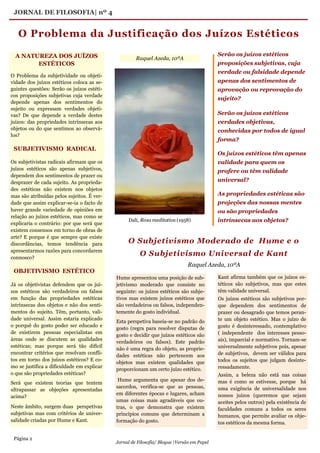 Página 2
Jornal de Filosofia/ Blogue |Versão em Papel
JORNAL DE FILOSOFIA| nº 4
Serão os juízos estéticos
proposições subjetivas, cuja
verdade ou falsidade depende
apenas dos sentimentos de
aprovação ou reprovação do
sujeito?
Serão os juízos estéticos
verdades objetivas,
conhecidas por todos de igual
forma?
Os juízos estéticos têm apenas
validade para quem os
profere ou têm validade
universal?
As propriedades estéticas são
projeções das nossas mentes
ou são propriedades
intrínsecas aos objetos?
O Problema da Justificação dos Juízos Estéticos
Raquel Azeda, 10ºA
Hume apresentou uma posição de sub-
jetivismo moderado que consiste no
seguinte: os juízos estéticos são subje-
tivos mas existem juízos estéticos que
são verdadeiros ou falsos, independen-
temente do gosto individual.
Esta perspetiva baseia-se no padrão do
gosto (regra para resolver disputas de
gosto e decidir que juízos estéticos são
verdadeiros ou falsos). Este padrão
não é uma regra do objeto, as proprie-
dades estéticas não pertencem aos
objetos mas existem qualidades que
proporcionam um certo juízo estético.
Hume argumenta que apesar dos de-
sacordos, verifica-se que as pessoas,
em diferentes épocas e lugares, acham
umas coisas mais agradáveis que ou-
tras, o que demonstra que existem
princípios comuns que determinam a
formação do gosto.
A NATUREZA DOS JUÍZOS
ESTÉTICOS
O Problema da subjetividade ou objeti-
vidade dos juízos estéticos coloca as se-
guintes questões: Serão os juízos estéti-
cos proposições subjetivas cuja verdade
depende apenas dos sentimentos do
sujeito ou expressam verdades objeti-
vas? De que depende a verdade destes
juízos: das propriedades intrínsecas aos
objetos ou do que sentimos ao observá-
los?
Os subjetivistas radicais afirmam que os
juízos estéticos são apenas subjetivos,
dependem dos sentimentos de prazer ou
desprazer de cada sujeito. As proprieda-
des estéticas não existem nos objetos
mas são atribuídas pelos sujeitos. É ver-
dade que assim explicar-se-ia o facto de
haver grande variedade de opiniões em
relação ao juízos estéticos, mas como se
explicaria o contrário: por que será que
existem consensos em torno de obras de
arte? E porque é que sempre que existe
discordâncias, temos tendência para
apresentarmos razões para concordarem
connosco?
Já os objetivistas defendem que os juí-
zos estéticos são verdadeiros ou falsos
em função das propriedades estéticas
intrínsecas dos objetos e não dos senti-
mentos do sujeito. Têm, portanto, vali-
dade universal. Assim estaria explicado
o porquê do gosto poder ser educado e
de existirem pessoas especialistas em
áreas onde se discutem as qualidades
estéticas; mas porque será tão difícil
encontrar critérios que resolvam confli-
tos em torno dos juízos estéticos? E co-
mo se justifica a dificuldade em explicar
o que são propriedades estéticas?
Será que existem teorias que tentem
ultrapassar as objeções apresentadas
acima?
Neste âmbito, surgem duas perspetivas
subjetivas mas com critérios de univer-
salidade criadas por Hume e Kant.
SUBJETIVISMO RADICAL
OBJETIVISMO ESTÉTICO
Kant afirma também que os juízos es-
téticos são subjetivos, mas que estes
têm validade universal.
Os juízos estéticos são subjetivos por-
que dependem dos sentimentos de
prazer ou desagrado que temos peran-
te um objeto estético. Mas o juízo de
gosto é desinteressado, contemplativo
( independente dos interesses pesso-
ais), imparcial e normativo. Tornam-se
universalmente subjetivos pois, apesar
de subjetivos, devem ser válidos para
todos os sujeitos que julgam desinte-
ressadamente.
Assim, a beleza não está nas coisas
mas é como se estivesse, porque há
uma exigência de universalidade nos
nossos juízos (queremos que sejam
aceites pelos outros) pela existência de
faculdades comuns a todos os seres
humanos, que permite avaliar os obje-
tos estéticos da mesma forma.
O Subjetivismo Moderado de Hume e o
O Subjetivismo Universal de Kant
Raquel Azeda, 10ºA
Dali, Rosa meditativa (1958)
 