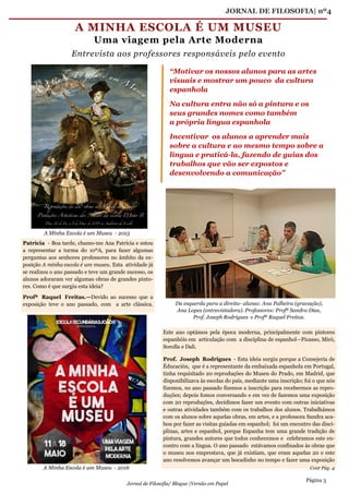 JORNAL DE FILOSOFIA| nº4
Página 3
Jornal de Filosofia/ Blogue |Versão em Papel
Patrícia - Boa tarde, chamo-me Ana Patrícia e estou
a representar a turma do 10ºA, para fazer algumas
perguntas aos senhores professores no âmbito da ex-
posição A minha escola é um museu. Esta atividade já
se realizou o ano passado e teve um grande sucesso, os
alunos adoraram ver algumas obras de grandes pinto-
res. Como é que surgiu esta ideia?
Profª Raquel Freitas.—Devido ao sucesso que a
exposição teve o ano passado, com a arte clássica.
Este ano optámos pela época moderna, principalmente com pintores
espanhóis em articulação com a disciplina de espanhol—Picasso, Miró,
Sorolla e Dali.
Prof. Joseph Rodrigues - Esta ideia surgiu porque a Consejeria de
Éducación, que é a representante da embaixada espanhola em Portugal,
tinha requisitado 20 reproduções do Museu do Prado, em Madrid, que
disponibilizava às escolas do país, mediante uma inscrição; foi o que nós
fizemos, no ano passado fizemos a inscrição para recebermos as repro-
duções; depois fomos conversando e em vez de fazemos uma exposição
com 20 reproduções, decidimos fazer um evento com outras iniciativas
e outras atividades também com os trabalhos dos alunos. Trabalhámos
com os alunos sobre aquelas obras, em artes, e a professora Sandra aca-
bou por fazer as visitas guiadas em espanhol; foi um encontro das disci-
plinas, artes e espanhol, porque Espanha tem uma grande tradição de
pintura, grandes autores que todos conhecemos e celebramos este en-
contro com a língua. O ano passado estávamos confinados às obras que
o museu nos emprestava, que já existiam, que eram aquelas 20 e este
ano resolvemos avançar um bocadinho no tempo e fazer uma exposição
A MINHA ESCOLA É UM MUSEU
Uma viagem pela Arte Moderna
Entrevista aos professores responsáveis pelo evento
“Motivar os nossos alunos para as artes
visuais e mostrar um pouco da cultura
espanhola
Na cultura entra não só a pintura e os
seus grandes nomes como também
a própria língua espanhola
Incentivar os alunos a aprender mais
sobre a cultura e ao mesmo tempo sobre a
língua e praticá-la, fazendo de guias dos
trabalhos que vão ser expostos e
desenvolvendo a comunicação”
A Minha Escola é um Museu - 2015
A Minha Escola é um Museu - 2016
Da esquerda para a direita- alunas: Ana Palheira (gravação),
Ana Lopes (entrevistadora). Professores: Profª Sandra Dias,
Prof. Joseph Rodrigues e Profª Raquel Freitas.
Cont Pág. 4
 