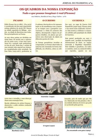 JORNAL DE FILOSOFIA| nº4
Página 5
Jornal de Filosofia/ Blogue |Versão de Papel
OS QUADROS DA NOSSA EXPOSIÇÃO
Tudo o que possas imaginar é real (Picasso)
Ana Palheira, Matilde de Deus, Diogo Valério –10ºA
O CUBISMO
O cubismo desvincula-se da represen-
tação ou da semelhança com a nature-
za ao romper com a perspetiva con-
vencional e a linha de contorno dos
objetos, decompondo a figura em pe-
quenos detalhes, em planos que per-
mitem uma observação do objeto em
diferentes pontos de vista.
As formas geométricas invadem as
composições, as formas observadas na
natureza são retratadas de forma sim-
plificada, em cilindros, cubos ou esfe-
ras.
tamanho, pois ele mede 350 por 782
cm. Elaborado em tela pintada a óleo é
um símbolo doloroso do terror que pode
ser produzido pelas guerras.
GUERNICA
Em 1937, no auge da Guerra Civil
Espanhola (1936-1939), Picasso pinta
o seu mural mais conhecido: Guerni-
ca. Esta mostra a violência e o massa-
cre sofridos pela população da cidade
de Guernica.
Este painel, produzido em 1937, é
exposto num pavilhão da Exposição
Internacional de Paris, no espaço
reservado à República Espanhola.
Este trabalho é grandioso, em todos
os sentidos, tanto na catástrofe bélica
que reproduz, quanto no seu
PICASSO
Pablo Picasso (25-10-1881) - (8-4-1973)
é considerado um dos mais importantes
artistas plásticos do século XX. Nasceu
na cidade espanhola de Málaga, estu-
dou na cidade de Barcelona mas traba-
lhou principalmente na França.
As suas obras podem ser divididas em
várias fases, de acordo com a valoriza-
ção de certas cores. A fase Azul (1901-
1904) foi o período onde predominou
os tons de azul. Nesta fase, o artista dá
uma atenção toda especial aos elemen-
tos marginalizados pela sociedade. Na
Fase Rosa (1905-1907), predomina as
cores rosa e vermelho, e suas obras ga-
nham uma conotação lírica.
Recebe influência do artista Cézanne e
desenvolve o estilo artístico conhecido
por cubismo.
Guernica (1930)
Banhista (1971) Nu encostado com gato (1964)
O rapto (1920)
 
