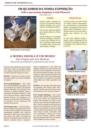 JORNAL DE FILOSOFIA| nº4
Página 6 Jornal de Filosofia/ Blogue |Versão em Papel
la dá-nos essas referências e faz-nos abrir
horizontes e espera-se que daqui a alguns
anos, alguma coisa que irão fazer, de cer-
to modo, tenha sido lançado na escola.
Patrícia— Acham que os alunos se mos-
tram interessados ou revelam sensibilida-
de estética?
Prof Joseph Rodrigues — Nem todos
têm essa sensibilidade, mas alguns é nes-
tas exposições que acabam por despertar
alguma curiosidade; o ano passado o nos-
so diretor, o professor Ramiro, referiu a
experiência da professora Sandra a expli-
car as obras aos alunos e alguns estarem
bastante atentos e com perguntas (e al-
guns que nos achávamos ser difícil desper-
tar interesse). Se não oferecermos eles
também não procuram.
Profª Sandra Dias— A nível da língua, o
primeiro impacto da proposta para os alu-
nos não foi bem recebida, eles não ficaram
propriamente satisfeitos com a ideia de
apresentarem obras para a escola inteira e
para alunos mais velhos, mas depois de
estarem um bocadinho mais treinados e de
fazerem a primeira visita e a segunda a
seguir já perguntavam se não vinha mais
ninguém; acabou por ser muito positivo, em
termos de pratica linguística foi excelente.
Para além da questão da língua e da comu-
nicação, ao longo da semana também houve
atividades, houve alunos que queriam mais,
houve também um conjunto de atividades
relacionadas com a cultura espanhola e com
a arte.
Patrícia— Na exposição estão vários pinto-
res espanhóis como Picasso, Miró, Dali e
Sorolla. Considera que eles tiveram um pa-
pel importante na arte moderna europeia ?
Prof. Joseph Rodrigues —Sim, princi-
palmente Dali e Picasso; nesse período hou-
ve de certa maneira um cruzamento dos
artistas. Eles passaram por Paris e volta-
ram, foi o que aconteceu com Dali, Picasso e
Miró. Paris era o grande centro das artes no
inicio do séc. XX, final do sec. XIX e todos
beberam um bocadinho da cultura europeia
e foram realmente importantes; tanto o Dali
como Picasso criaram movimentos, Dali
com o surrealismo e Picasso com o cubis-
mo, criaram correntes artísticas, fizeram
percursos próprios dentro da arte moderna,
estão incluídos na cultura europeia .
A MINHA ESCOLA É UM MUSEU
Uma Viagem pela Arte Moderna
Entrevista aos professores responsáveis pelo evento
OS QUADROS DA NOSSA EXPOSIÇÃO
Tudo o que possas imaginar é real (Picasso)
Sorolla
Joaquín Sorolla y Bastida nas-
ceu em 27 de Fevereiro 1863 em
Valência, Espanha. Aos 14 anos
iniciou a sua educação artística.
Com 18 anos viajou para Madrid
para estudar pintura no Museu
do Prado.
Sorolla dedicava-se à produção
de temas mitológicos, históricos
e sociais para exibições em sa-
lões e exposições internacionais
em Madrid, Paris, Veneza, Mu-
nique, Berlim e Chicago.
Pintor da Luz
A partir de 1900 o seu estilo revelou
-se, utilizou recursos impressionis-
tas, manifestando-se em pinceladas
rápidas carregadas de tinta, que em
poucos traços modelavam a rica e
vibrante gama de cores das praias e
pessoas, que retratava nas suas
telas.
As suas obras refletem energia e
captam o fugaz. O dinamismo da luz
é refratada na superfície da água em
combinação com os reflexos do céu e
a cor local.
Passeio junto ao mar (1909)
A Hora do Banho (1909)
Debaixo do toldo (1910)
O pequeno barco (1909)
Bruna Silva, 10ºA
 