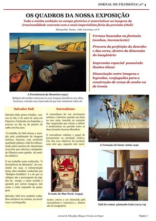 JORNAL DE FILOSOFIA| nº 4
Jornal de Filosofia/ Blogue |Versão em Papel Página 7
OS QUADROS DA NOSSA EXPOSIÇÃO
Toda a minha ambição no campo pictórico é materializar as imagens da
irracionalidade concreta com a mais imperialista fúria da precisão (Dali)
Surrealismo
O surrealismo foi um movimento
artístico e literário nascido em Paris
no ano 1920, inserido no contexto
das vanguardas que viriam a definir
o modernismo no período entre as
duas Grandes Guerras Mundiais.
O surrealismo enfatiza o papel do
inconsciente na atividade criativa.
Um dos seus objetivos foi produzir
uma arte que, segundo este movi-
Salvador Dali
Salvador Dali, pintor Catalão, nas-
ceu no dia 11 de maio de 1904 em
Figueres, Catalunha em Espanha, e
morreu no dia 23 de janeiro de
1989 com 84 anos.
O trabalho de Dali chama a aten-
ção pela combinação de imagens
oníricas, bizarras, com excelente
qualidade plástica. Dali foi influen-
ciado pelos mestres do classicismo
(corrente que valoriza a Antiguida-
de Clássica como padrão do senti-
do estético).
O seu trabalho mais conhecido, "A
Persistência da Memória", foi con-
cluído em 1931. A interpretação
desta obra também conhecida por
"Relógios fundidos", é a de que os
relógios são o pressuposto da rigi-
dez do tempo, e neste sentido é
apoiado por outras imagens, tais
como a vasta expansão da paisa-
gem.
Salvador Dali teve também traba-
lhos artísticos no cinema, na escul-
tura e na fotografia.
Formas baseadas na fantasia
(sonhos, inconsciente)
Procura da perfeição do desenho
e das cores, dentro da dimensão
do imaginário
Impressão espacial possuindo
ilusões óticas
Dissociação entre imagens e
legendas, conjugadas para a
construção de cenas de sonho ou
de ironia
A Persistência da Memória (1931)
Relógios derretidos misturam-se com imagens familiares aos olhos
humanos, criando uma impressão de que eles realmente estão ali.
A Tentação de Santo Antão 1946
Margarida Nunes, João Lourenço, 10ºA
mento, estava a ser destruída pelo
racionalismo e valorizava a dimen-
são do imaginário.
O rosto de Mae West (1934)
Dali de costas pintando Gala (1973-73)
 