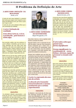 O Problema da Definição de Arte
JORNAL DE FILOSOFIA| nº4
A teoria da arte como imitação é a primeira
das teorias que surgem como resposta ao pro-
blema da definição da arte, que coloca a ques-
tão: O que é a arte?
A teoria da arte como imitação afirma que a
arte é a imitação da realidade.
Para perceber melhor esta tese podemos re-
correr a Platão e Aristóteles, que nos seus es-
critos defendem que esta surge como uma
evidência e não como uma proposta que seja
preciso defender. Todavia, embora concordas-
sem a respeito do carácter imitativo da arte,
Platão e Aristóteles tinham opiniões muito
diferentes em relação à importância da arte.
Platão serve-se da tese para concluir que ela
deve ser repudiada pois, defende, as obras de
arte são cópias das realidades que estão ao
alcance dos nossos sentidos e destinam-se a
iludir-nos, porque muitas vezes confundimos
as obras de arte com os objetos que elas imi-
tam. Isto é por isso grave porque os objetos
físicos são já próprias cópias imperfeitas de
realidades superiores e perfeitas.
Aristóteles por outro lado, partindo do mesmo
ponto de vista, atribui à arte um papel social
importante. Acreditava que o carácter imitati-
vo da arte tinha um função terapêutica, pois
permitia ao espectador libertar e purificar as
suas paixões. Por exemplo, segundo Aristóte-
les, o herói trágico é alguém que se assemelha
a nós, com quem nos identificamos, e que
sofre um infortúnio causado por um erro que
também nós poderíamos cometer. A tragédia
imita a vida, mas ao mesmo tempo não é a
vida, o que faz com que nos purifiquemos no
teatro de emoções que, assim, não viveremos
da mesma forma na realidade.
OBJEÇÕES
As principais objeções apresentadas a esta
teoria são, por isso, o facto de existirem obras
consideradas arte que nada imitam e a ques-
tão de que se a arte é imitação, a melhor seria
a mais realista, mas muita arte, embora repre-
sentativa, não é uma imitação.
A ARTE COMO IMITAÇÃO DA
REALIDADE
Nicole, 10ºA
A ARTE COMO EXPRESSÃO
DE SENTIMENTOS
Miguel Wergykoski, 10ºA
A ARTE COMO FORMA
SIGNIFICANTE
Beatriz Ferreira, 10ºA
Uma obra é arte se, e só se, exprime senti-
mentos e emoções do artista.
Segundo Tolstoi, arte é a expressão de emo-
ções do artista, e que por vezes transmite o
mesmo sentimento que o artista viveu. A
arte é uma forma de comunicação, neste
caso não veicula ideias, mas sim sentimen-
tos, e portanto, a arte pode exprimir uma
grande diversidade de sentimentos.
Existem três condições para que haja arte.
A primeira é que tem que haver sinceridade
por parte do artista, ou seja, as emoções na
obra de arte têm de ser genuínas. A segun-
da, que depende da primeira, é a individua-
lidade do sentimento. A subjetividade dos
seus sentimentos, quer dizer que, cada pes-
soa é diferente e sente sentimentos diferen-
tes, assim, a arte não é a expressão de emo-
ções universais mas sim individuais. A ter-
ceira e a última é a clareza com que o senti-
mento é transmitido, ou seja, o seu senti-
mento na obra de arte tem de ser claro para
que o recetor sinta.
OBJEÇÕES
As objeções a esta teoria são, há obras que
não expressam emoções do artista e que
existe uma dificuldade em saber se a emo-
ção do artista foi verdadeiro e se o que sen-
timos corresponde ao que o artista nos quis
transmitir.
A teoria da arte como forma significan-
te defendida, entre outros, pelo filósofo
Clive Bell. Este considera que o que
define uma obra de arte não deve ser
procurado na própria obra, mas sim no
sujeito que a aprecia. Isso não significa
que não haja uma característica co-
mum a todas as obras de arte, mas que
podemos identificá-la apenas por inter-
médio de um tipo de emoção - emoção
estética, que elas, e só elas, provocam
em nós.
OBJEÇÕES
Esta teoria enfrenta algumas objeções.
Não é consensual que exista uma emo-
ção estética (distinta das outras emo-
ções humanas).
O conceito de forma significante é con-
troverso já que todas as pinturas pos-
suem uma certa combinação de linhas,
cores e formas.
É controverso o facto desta teoria con-
siderar que apenas a forma é relevante
para a obra de arte e não o conteúdo.
É arte toda a obra que
possui uma
forma significante
Forma significante é a
combinação de cores,
linhas e formas, capaz de
provocar a emoção esté-
tica.
A arte é a expressão da emo-
ção do artista
A obra de arte transmite
intencionalmente o mesmo
sentimento que o artista
experimentou
A arte é imitação da
realidade
Uma obra é arte se, e só se,
é produzida pelo homem e
imita algo.
Dali, O retrato de Luís Buñuel
Jornal de Filosofia/ Blogue |Versão em PapelPágina 8
Conteúdos :
alunos do 10ºA
Profs. Joseph Rodrigues, Raquel
Freitas e Sandra Dias
Organização – Prof. Helena Bray
Impressão — Prof. Carlos Pimenta
Referências bibliográficas dos
temas/ problemas tratados e
notas biográficas:
Manual adotado
Sites: Crítica; wikipedia, Infopédia
 