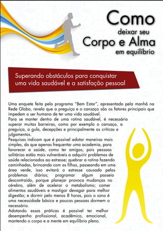 Como
deixar seu
Corpo e Alma
em equilíbrio
Superando obstáculos para conquistar
uma vida saudável e a satisfação pessoal
Uma enquete feita pelo programa “Bem Estar”, apresentado pela manhã na
Rede Globo, revela que a preguiça e o cansaço são os fatores principais que
impedem o ser humano de ter uma vida saudável.
Para se manter dentro de uma rotina saudável, é necessário
superar muitas barreiras, como por exemplo o cansaço, a
preguiça, a gula, decepções e principalmente as críticas e
julgamentos.
Pesquisas indicam que é possível adotar maneiras mais
simples, do que apenas frequentar uma academia, para
favorecer a saúde, como ter amigos, pois pessoas
solitárias estão mais vulneráveis a adquirir problemas de
saúde relacionados ao estresse; quebrar a rotina fazendo
caminhadas, brincando com os filhos, passeando em uma
área verde, isso evitará o estresse causado pelos
problemas diários; programar algum passeio
descontraído, porque planejar provoca mudanças no
cérebro, além de acelerar o metabolismo; comer
alimentos saudáveis e mastigar devagar para melhor
digestão; e dormir pelo menos 8 horas, pois o sono é
uma necessidade básica e poucas pessoas dormem o
necessário.
Adotando essas práticas é possível ter melhor
desempenho profissional, acadêmico, emocional,
mantendo o corpo e a mente em equilíbrio pleno.
 