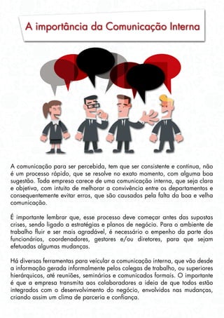 A importância da Comunicação Interna
A comunicação para ser percebida, tem que ser consistente e continua, não
é um processo rápido, que se resolve no exato momento, com alguma boa
sugestão. Toda empresa carece de uma comunicação interna, que seja clara
e objetiva, com intuito de melhorar a convivência entre os departamentos e
consequentemente evitar erros, que são causados pela falta da boa e velha
comunicação.
É importante lembrar que, esse processo deve começar antes das supostas
crises, sendo ligado a estratégias e planos de negócio. Para o ambiente de
trabalho fluir e ser mais agradável, é necessário o empenho da parte dos
funcionários, coordenadores, gestores e/ou diretores, para que sejam
efetuadas algumas mudanças.
Há diversas ferramentas para veícular a comunicação interna, que vão desde
a informação gerada informalmente pelos colegas de trabalho, ou superiores
hierárquicos, até reuniões, seminários e comunicados formais. O importante
é que a empresa transmita aos colaboradores a ideia de que todos estão
integrados com o desenvolvimento do negócio, envolvidos nas mudanças,
criando assim um clima de parceria e confiança.
 